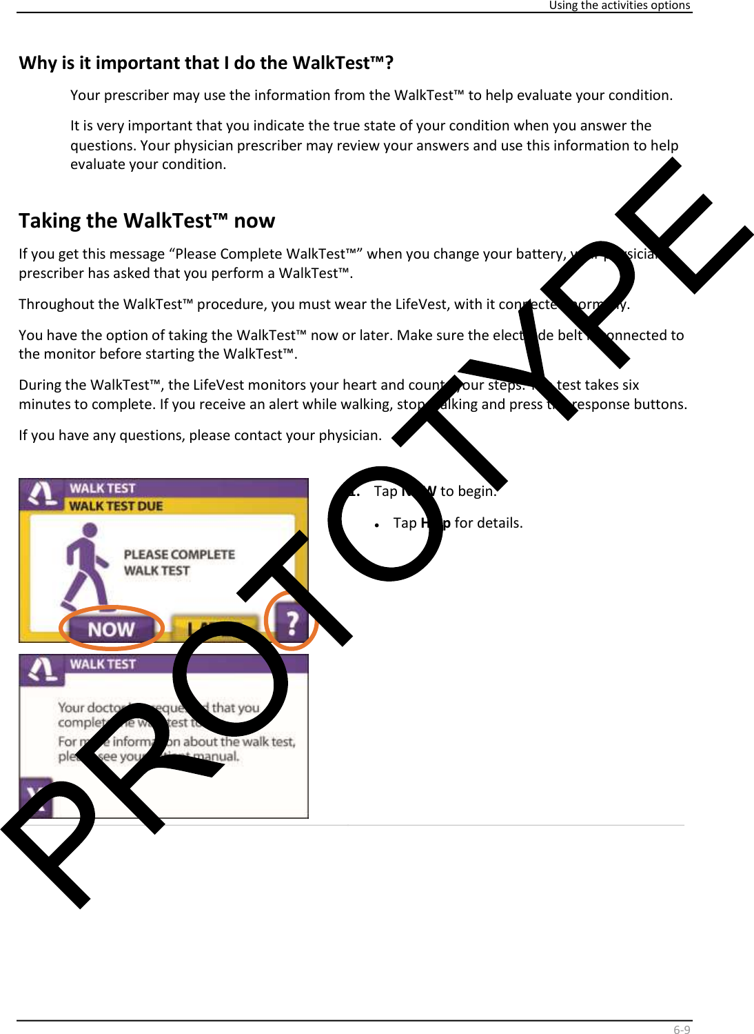     Using the activities options    6 - 9   Why is it important that I do the WalkTest™?  Your prescriber may use the information from the WalkTest™ to help evaluate your condition.  It is very important that you indicate the true state of your condition when you answer the  questions. Your physician prescriber may review your answers and use this information to help  evaluate your condition.    Taking the WalkTest™ now   If you get this message “Please Complete WalkTest™” when you change your battery, your physician  prescriber has asked that you perform a WalkTest™.  Throughout the WalkTest™ procedure, you must wear the LifeVest, with it connected normally.  You have the option of taking the WalkTest™ now or later. Make sure the electrode belt is connected to  the monitor before starting the WalkTest™.  During the WalkTest™, the LifeVest monitors your heart and counts your steps. The test takes six  minutes to complete. If you receive an alert while walking, stop walking and press the response buttons.  If you have any questions, please contact your physician.        1.   Tap  NOW  to begin.   •   Tap  Help  for details.                 