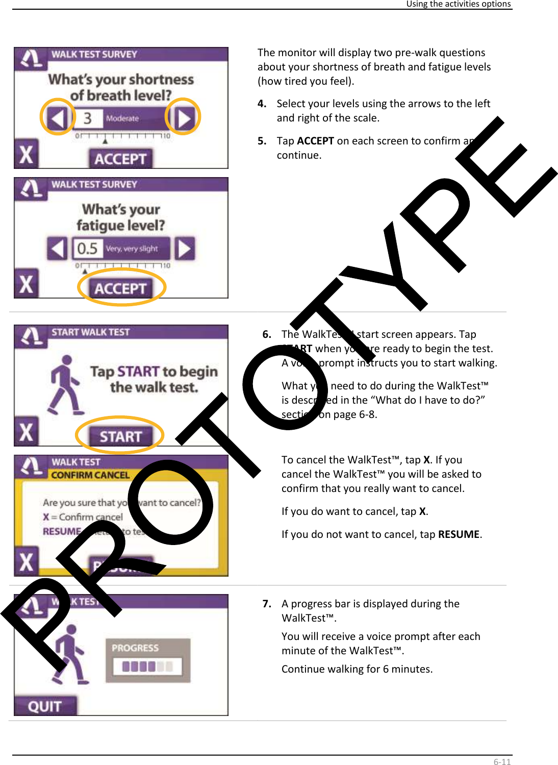     Using the activities options    6 - 11       The monitor will display two pre - walk questions  about your shortness of breath and fatigue levels  ( how tired you feel).    4.   Select your levels using the arrows to the left  and right of the scale.   5.   Tap  ACCEPT  on each screen to confirm and  continue.      6.   The WalkTest™ start screen appears. Tap  START  when you are ready   to begin the test.  A voice prompt instructs you to start walking.   What you need to do during the WalkTest™  is described in the “What do I have to do?”  section on page 6-8.    To cancel the WalkTest™, tap  X . If you  cancel the WalkTest™ you will be asked to  confirm that you really want to cancel.  If you do want to cancel, tap  X .  If you do not want to cancel, tap  RESUME .        7.   A progress bar is displayed during the  WalkTest™.  You will receive a voice prompt after each  minute of the WalkTest™.  Continue walking for 6 minutes.    