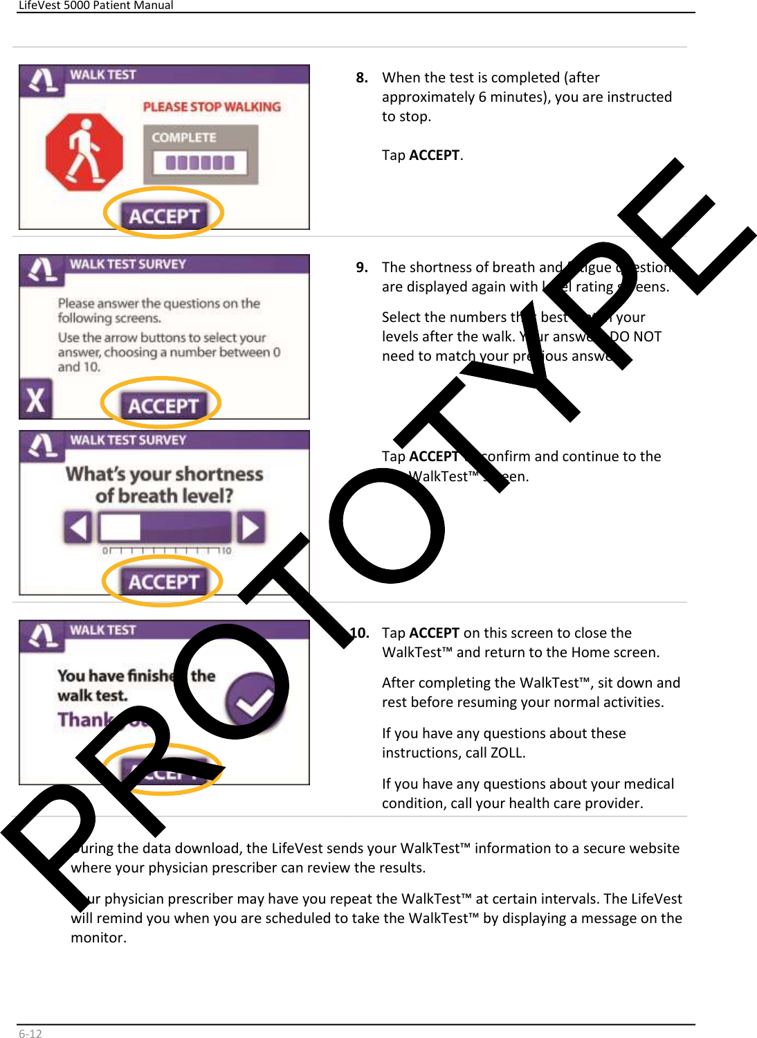     LifeVest 5000 Patient Manual        6 - 12     8.   When the test is completed (after  approximately 6 minutes), you are instructed  to stop.     Tap  ACCEPT .         9.   The shortness of breath and fatigue questions  are displayed again with level rating screens.   Select the numbers that best match your  levels after the walk. Your answers DO NOT  need to match your previous answers.        Tap  ACCEPT  to confirm and continue to the  last WalkTest™ screen.        10.   Tap  ACCEPT  on this screen to close the  WalkTest™ and return to the Home screen.  After completing the WalkTest™, sit down and  rest before resuming your normal activities.  If you have any questions about these  instructions, call ZOLL.  If you have any questions about your medical  condition, call your health care  provider.     During the data download, the LifeVest sends your WalkTest™ information to a secure website  where your physician prescriber can review the results.  Your physician prescriber may have you repeat the WalkTest™ at certain intervals. The LifeVest  will remind you when you are scheduled to take the WalkTest™ by displaying a message on the  monitor.  