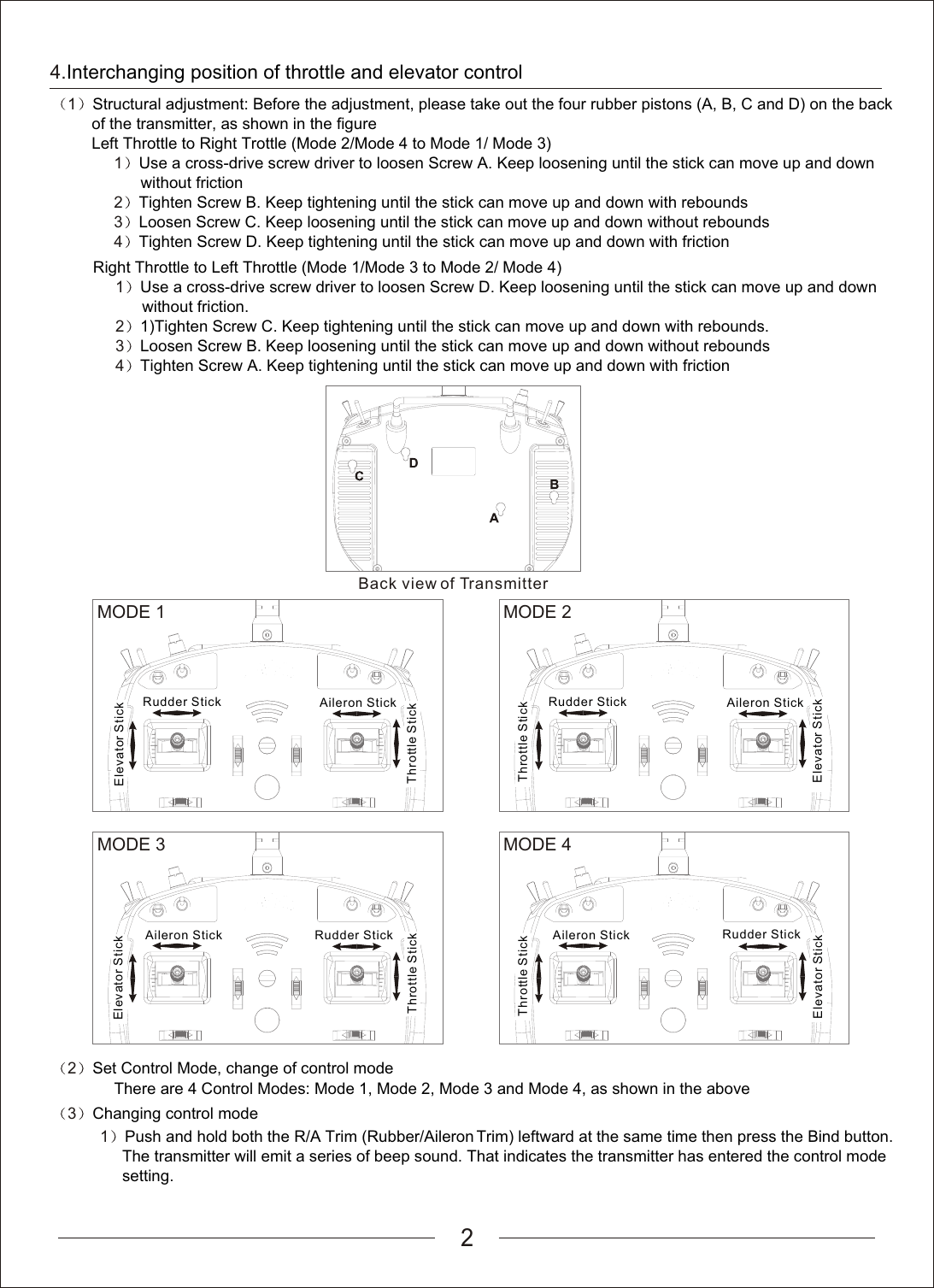 2                                  1              2              3              4             Right Throttle to Left Throttle (Mode 1/Mode 3 to Mode 2/ Mode 4)Use a cross-drive screw driver to loosen Screw D. Keep loosening until the stick can move up and down                     without friction.1)Tighten Screw C. Keep tightening until the stick can move up and down with rebounds.Loosen Screw B. Keep loosening until the stick can move up and down without reboundsTighten Screw A. Keep tightening until the stick can move up and down with frictionBack view of TransmitterMODE 1Rudder StickElevator StickAileron StickThrottle StickMODE 2Rudder StickElevator StickAileron StickThrottle StickMODE 3Rudder StickElevator StickAileron StickThrottle StickMODE 4Rudder StickElevator StickAileron StickThrottle Stick2              Set Control Mode, change of control mode        There are 4 Control Modes: Mode 1, Mode 2, Mode 3 and Mode 4, as shown in the above3              Changing control mode4.Interchanging position of throttle and elevator control1                       1              2              3              4        Structural adjustment: Before the adjustment, please take out the four rubber pistons (A, B, C and D) on the back          of the transmitter, as shown in the figureLeft Throttle to Right Trottle (Mode 2/Mode 4 to Mode 1/ Mode 3)Use a cross-drive screw driver to loosen Screw A. Keep loosening until the stick can move up and down                     without frictionTighten Screw B. Keep tightening until the stick can move up and down with reboundsLoosen Screw C. Keep loosening until the stick can move up and down without reboundsTighten Screw D. Keep tightening until the stick can move up and down with friction    1    Push and hold both the R/A Trim (Rubber/Aileron Trim) leftward at the same time then press the Bind button.          The transmitter will emit a series of beep sound. That indicates the transmitter has entered the control mode          setting.