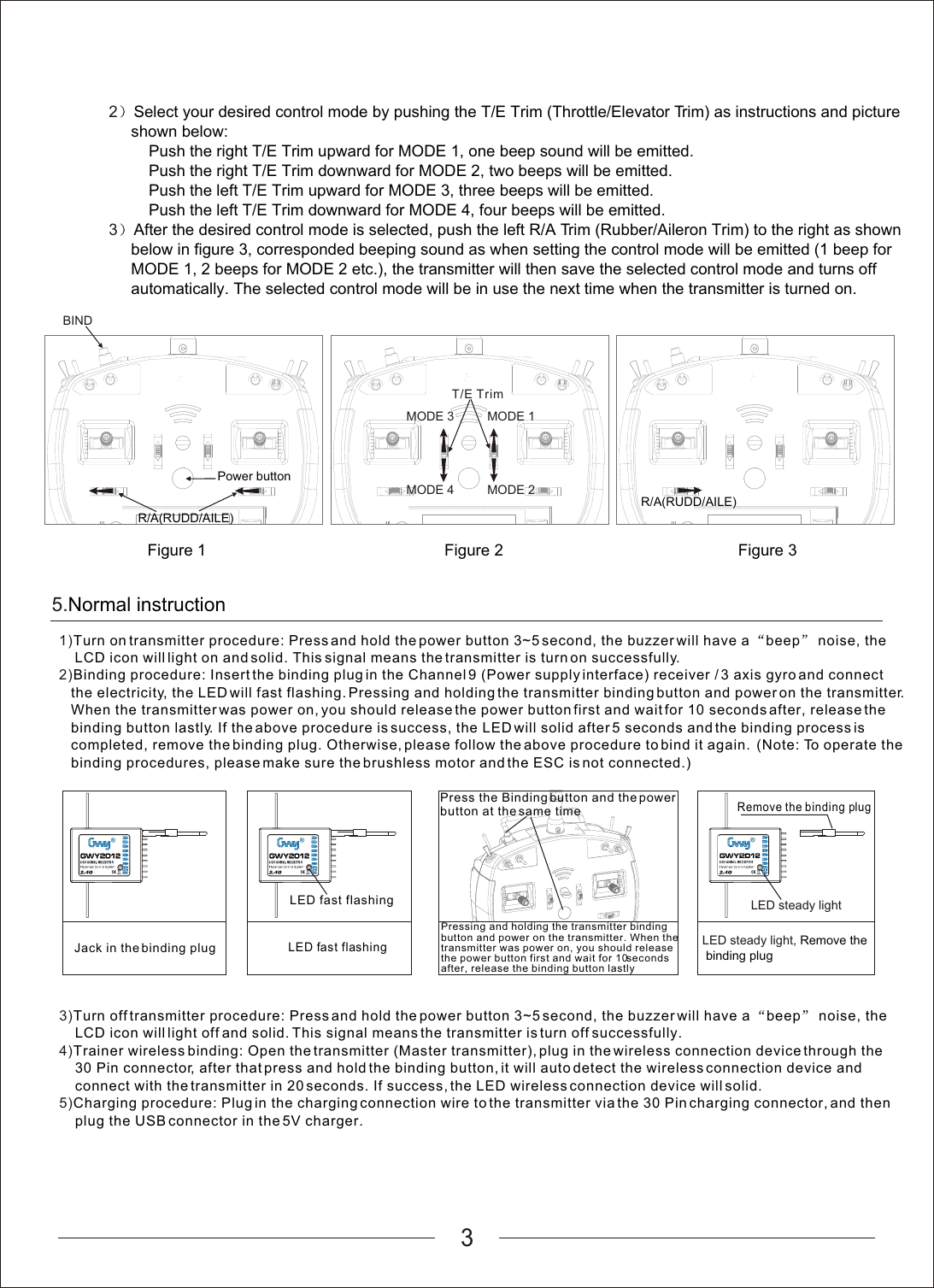 35.Normal instruction1)2)Turn on transmitter procedure: Press and hold the power button 3~5 second, the buzzer will have a  beep  noise, the     LCD icon will light on and solid. This signal means the transmitter is turn on successfully.Binding procedure: Insert the binding plug in the Channel 9 (Power supply interface) receiver / 3 axis gyro and connect    the electricity, the LED will fast flashing. Pressing and holding the transmitter binding button and power on the transmitter.    When the transmitter was power on, you should release the power button first and wait for 10 seconds after, release the    binding button lastly. If the above procedure is success, the LED will solid after 5 seconds and the binding process is    completed, remove the binding plug. Otherwise, please follow the above procedure to bind it again.  (Note: To operate the   binding procedures, please make sure the brushless motor and the ESC is not connected.)LED fast flashingLED fast flashing3)4)5)Turn off transmitter procedure: Press and hold the power button 3~5 second, the buzzer will have a  beep  noise, the     LCD icon will light off and solid. This signal means the transmitter is turn off successfully.Trainer wireless binding: Open the transmitter (Master transmitter), plug in the wireless connection device through the     30 Pin connector, after that press and hold the binding button, it will auto detect the wireless connection device and     connect with the transmitter in 20 seconds. If success, the LED wireless connection device will solid.Charging procedure: Plug in the charging connection wire to the transmitter via the 30 Pin charging connector, and then    plug the USB connector in the 5V charger.Remove the binding plugPressing and holding the transmitter binding button and power on the transmitter. When the transmitter was power on, you should release the power button first and wait for 10 seconds after, release the binding button lastlyJack in the binding plugPress the Binding button and the power button at the same timeLED steady lightLED steady light, Remove the binding plug2         3Select your desired control mode by pushing the T/E Trim (Throttle/Elevator Trim) as instructions and picture      shown below:Push the right T/E Trim upward for MODE 1, one beep sound will be emitted.         Push the right T/E Trim downward for MODE 2, two beeps will be emitted.         Push the left T/E Trim upward for MODE 3, three beeps will be emitted.         Push the left T/E Trim downward for MODE 4, four beeps will be emitted.After the desired control mode is selected, push the left R/A Trim (Rubber/Aileron Trim) to the right as shown      below in figure 3, corresponded beeping sound as when setting the control mode will be emitted (1 beep for      MODE 1, 2 beeps for MODE 2 etc.), the transmitter will then save the selected control mode and turns off      automatically. The selected control mode will be in use the next time when the transmitter is turned on.MODE 3MODE 4MODE 1MODE 2T/E TrimR/A(RUDD/AILE) BINDR/A(RUDD/AILE) Figure 3Power buttonFigure 2Figure 1