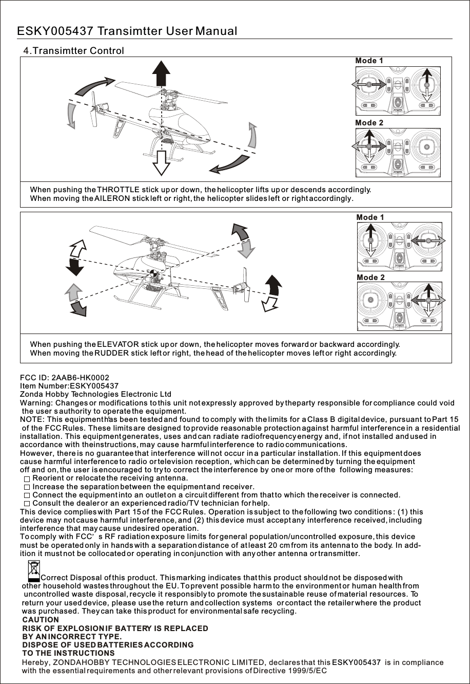 4.Transimtter ControlMode 2Mode 1Mode 2Mode 1When pushing the ELEVATOR stick up or down, the helicopter moves forward or backward accordingly.When moving the RUDDER stick left or right, the head of the helicopter moves left or right accordingly.When pushing the THROTTLE stick up or down, the helicopter lifts up or descends accordingly.When moving the AILERON stick left or right, the helicopter slides left or right accordingly.ESKY005437 Transimtter User ManualWarning: Changes or modifications to this unit not expressly approved by theparty responsible for compliance could void the user s authority to operate the equipment.NOTE: This equipment has been tested and found to comply with the limits for a Class B digital device, pursuant to Part 15 of the FCC Rules. These limits are designed to provide reasonable protection against harmful interference in a residentialinstallation. This equipment generates, uses and can radiate radiofrequency energy and, if not installed and used in accordance with theinstructions, may cause harmful interference to radio communications.However, there is no guarantee that interference will not occur in a particular installation. If this equipment does cause harmful interference to radio or television reception, which can be determined by turning the equipment off and on, the user is encouraged to try to correct the interference by one or more of the  following measures:      Reorient or relocate the receiving antenna.      Increase the separation between the equipment and receiver.      Connect the equipment into an outlet on a circuit different from that to which the receiver is connected.      Consult the dealer or an experienced radio/TV technician for help.This device complies with Part 15 of the FCC Rules. Operation is subject to the following two conditions : (1) thisdevice may not cause harmful interference, and (2) this device must accept any interference received, including interference that may cause undesired operation.To comply with FCC s RF radiation exposure limits for general population/uncontrolled exposure, this device must be operated only in hands with a separation distance of at least 20 cm from its antenna to the body. In add-ition it must not be collocated or operating in conjunction with any other antenna or transmitter.FCC ID: 2AAB6-HK0002Item Number:ESKY005437Zonda Hobby Technologies Electronic LtdCAUTIONRISK OF EXPLOSION IF BATTERY IS REPLACEDBY AN INCORRECT TYPE.DISPOSE OF USED BATTERIES ACCORDINGTO THE INSTRUCTIONS         Correct Disposal of this product. This marking indicates that this product should not be disposed with other household wastes throughout the EU. To prevent possible harm to the environment or human health from uncontrolled waste disposal, recycle it responsibly to promote the sustainable reuse of material resources. Toreturn your used device, please use the return and collection systems  or contact the retailer where the productwas purchased. They can take this product for environmental safe recycling.Hereby, ZONDA HOBBY TECHNOLOGIES ELECTRONIC LIMITED, declares that this   is in compliancewith the essential requirements and other relevant provisions of Directive 1999/5/ECESKY005437