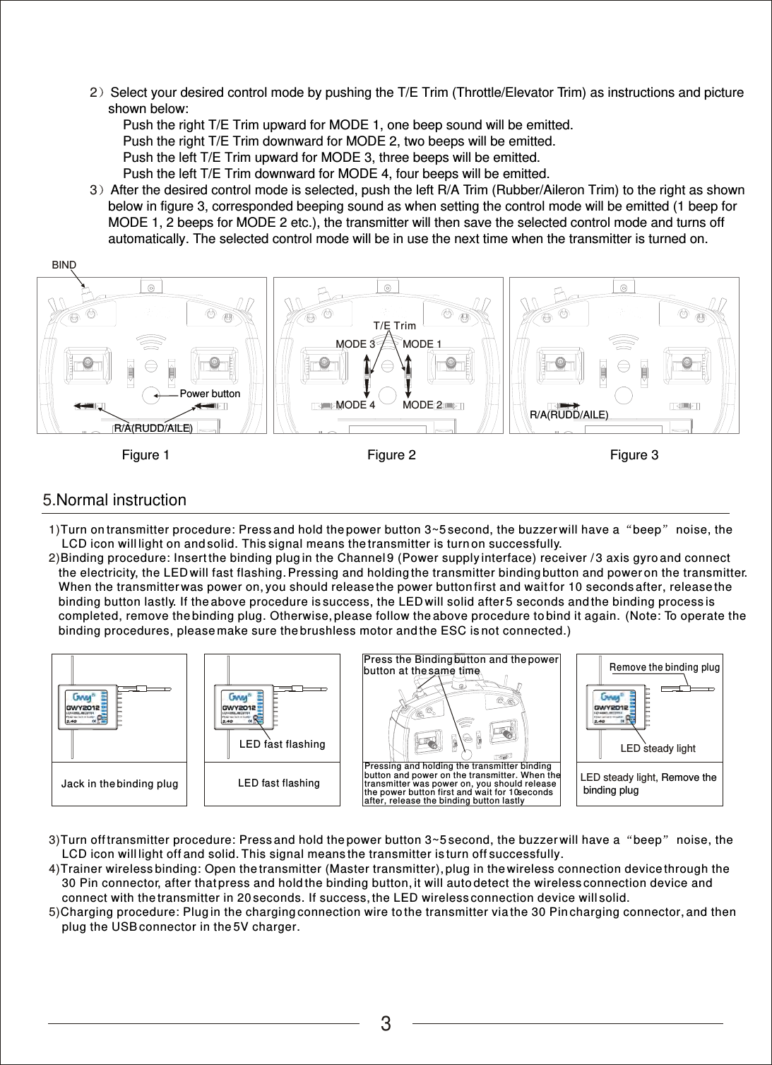 35.Normal instruction1)2)Turn on transmitter procedure: Press and hold the power button 3~5 second, the buzzer will have a  beep  noise, the     LCD icon will light on and solid. This signal means the transmitter is turn on successfully.Binding procedure: Insert the binding plug in the Channel 9 (Power supply interface) receiver / 3 axis gyro and connect    the electricity, the LED will fast flashing. Pressing and holding the transmitter binding button and power on the transmitter.    When the transmitter was power on, you should release the power button first and wait for 10 seconds after, release the    binding button lastly. If the above procedure is success, the LED will solid after 5 seconds and the binding process is    completed, remove the binding plug. Otherwise, please follow the above procedure to bind it again.  (Note: To operate the   binding procedures, please make sure the brushless motor and the ESC is not connected.)LED fast flashingLED fast flashing3)4)5)Turn off transmitter procedure: Press and hold the power button 3~5 second, the buzzer will have a  beep  noise, the     LCD icon will light off and solid. This signal means the transmitter is turn off successfully.Trainer wireless binding: Open the transmitter (Master transmitter), plug in the wireless connection device through the     30 Pin connector, after that press and hold the binding button, it will auto detect the wireless connection device and     connect with the transmitter in 20 seconds. If success, the LED wireless connection device will solid.Charging procedure: Plug in the charging connection wire to the transmitter via the 30 Pin charging connector, and then    plug the USB connector in the 5V charger.Remove the binding plugPressing and holding the transmitter binding button and power on the transmitter. When the transmitter was power on, you should release the power button first and wait for 10 seconds after, release the binding button lastlyJack in the binding plugPress the Binding button and the power button at the same timeLED steady lightLED steady light, Remove the binding plug2         3Select your desired control mode by pushing the T/E Trim (Throttle/Elevator Trim) as instructions and picture      shown below:Push the right T/E Trim upward for MODE 1, one beep sound will be emitted.         Push the right T/E Trim downward for MODE 2, two beeps will be emitted.         Push the left T/E Trim upward for MODE 3, three beeps will be emitted.         Push the left T/E Trim downward for MODE 4, four beeps will be emitted.After the desired control mode is selected, push the left R/A Trim (Rubber/Aileron Trim) to the right as shown      below in figure 3, corresponded beeping sound as when setting the control mode will be emitted (1 beep for      MODE 1, 2 beeps for MODE 2 etc.), the transmitter will then save the selected control mode and turns off      automatically. The selected control mode will be in use the next time when the transmitter is turned on.MODE 3MODE 4MODE 1MODE 2T/E TrimR/A(RUDD/AILE) BINDR/A(RUDD/AILE) Figure 3Power buttonFigure 2Figure 1