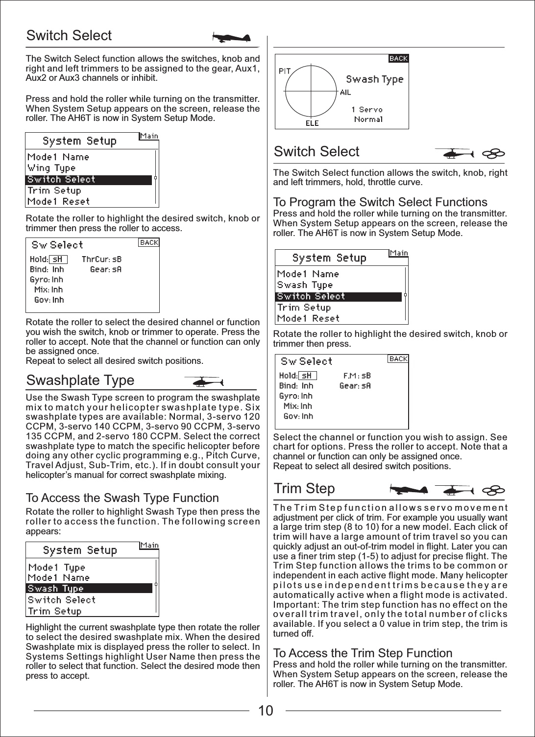 10Switch SelectSwashplate TypeSwitch SelectTrim StepThe Switch Select function allows the switches, knob and right and left trimmers to be assigned to the gear, Aux1, Aux2 or Aux3 channels or inhibit.Press and hold the roller while turning on the transmitter. When System Setup appears on the screen, release the roller. The AH6T is now in System Setup Mode.The Switch Select function allows the switch, knob, right and left trimmers, hold, throttle curve.To Program the Switch Select FunctionsPress and hold the roller while turning on the transmitter. When System Setup appears on the screen, release the roller. The AH6T is now in System Setup Mode.Rotate the roller to highlight the desired switch, knob or trimmer then press.Select the channel or function you wish to assign. See chart for options. Press the roller to accept. Note that a channel or function can only be assigned once.Repeat to select all desired switch positions.The Trim Step function allows servo movement adjustment per click of trim. For example you usually want a large trim step (8 to 10) for a new model. Each click of trim will have a large amount of trim travel so you can quickly adjust an out-of-trim model in flight. Later you can use a finer trim step (1-5) to adjust for precise flight. The Trim Step function allows the trims to be common or independent in each active flight mode. Many helicopter pilots use independent trims because they are automatically active when a flight mode is activated. Important: The trim step function has no effect on the overall trim travel, only the total number of clicks available. If you select a 0 value in trim step, the trim is turned off.To Access the Trim Step FunctionPress and hold the roller while turning on the transmitter. When System Setup appears on the screen, release the roller. The AH6T is now in System Setup Mode.Rotate the roller to highlight the desired switch, knob or trimmer then press the roller to access.Rotate the roller to select the desired channel or function you wish the switch, knob or trimmer to operate. Press the roller to accept. Note that the channel or function can only be assigned once.Repeat to select all desired switch positions.Use the Swash Type screen to program the swashplate mix to match your helicopter swashplate type. Six swashplate types are available: Normal, 3-servo 120 CCPM, 3-servo 140 CCPM, 3-servo 90 CCPM, 3-servo 135 CCPM, and 2-servo 180 CCPM. Select the correct swashplate type to match the specific helicopter before doing any other cyclic programming e.g., Pitch Curve, Travel Adjust, Sub-Trim, etc.). If in doubt consult your helicopter&rsquo;s manual for correct swashplate mixing.Rotate the roller to highlight Swash Type then press the roller to access the function. The following screen appears:Highlight the current swashplate type then rotate the roller to select the desired swashplate mix. When the desired Swashplate mix is displayed press the roller to select. In Systems Settings highlight User Name then press the roller to select that function. Select the desired mode then press to accept.To Access the Swash Type Function