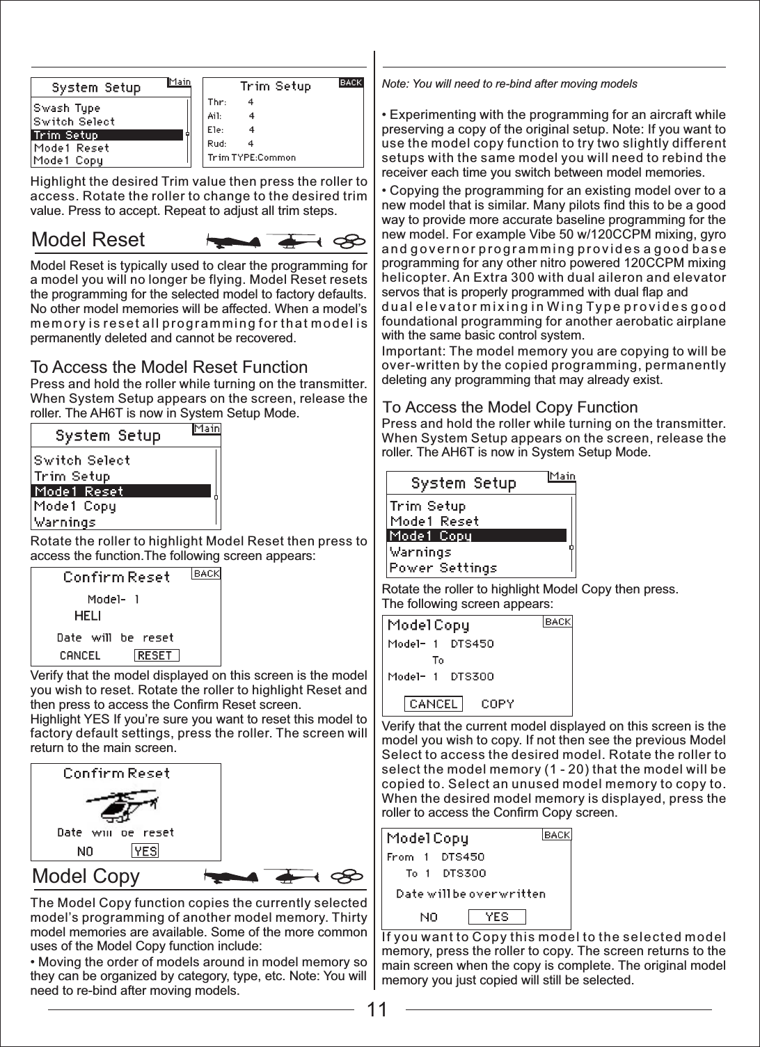 Model ResetModel Copy To Access the Model Copy FunctionHighlight the desired Trim value then press the roller to access. Rotate the roller to change to the desired trim value. Press to accept. Repeat to adjust all trim steps.Model Reset is typically used to clear the programming for a model you will no longer be flying. Model Reset resets the programming for the selected model to factory defaults. No other model memories will be affected. When a model&rsquo;s memory is reset all programming for that model is permanently deleted and cannot be recovered.To Access the Model Reset FunctionPress and hold the roller while turning on the transmitter. When System Setup appears on the screen, release the roller. The AH6T is now in System Setup Mode.Rotate the roller to highlight Model Reset then press to access the function.The following screen appears:Verify that the model displayed on this screen is the model you wish to reset. Rotate the roller to highlight Reset and then press to access the Confirm Reset screen.Highlight YES If you&rsquo;re sure you want to reset this model to factory default settings, press the roller. The screen will return to the main screen.The Model Copy function copies the currently selected model&rsquo;s programming of another model memory. Thirty model memories are available. Some of the more common uses of the Model Copy function include:0RYLQJWKHRUGHURIPRGHOVDURXQGLQPRGHOPHPRU\VRthey can be organized by category, type, etc. Note: You will need to re-bind after moving models.Note: You will need to re-bind after moving models([SHULPHQWLQJZLWKWKHSURJUDPPLQJIRUDQDLUFUDIWZKLOHpreserving a copy of the original setup. Note: If you want to use the model copy function to try two slightly different setups with the same model you will need to rebind the receiver each time you switch between model memories.&amp;RS\LQJWKHSURJUDPPLQJIRUDQH[LVWLQJPRGHORYHUWRDnew model that is similar. Many pilots find this to be a good way to provide more accurate baseline programming for the new model. For example Vibe 50 w/120CCPM mixing, gyro and governor programming provides a good base programming for any other nitro powered 120CCPM mixing helicopter. An Extra 300 with dual aileron and elevator servos that is properly programmed with dual flap anddual elevator mixing in Wing Type provides good foundational programming for another aerobatic airplane with the same basic control system.Important: The model memory you are copying to will be over-written by the copied programming, permanently deleting any programming that may already exist.Press and hold the roller while turning on the transmitter. When System Setup appears on the screen, release the roller. The AH6T is now in System Setup Mode.Rotate the roller to highlight Model Copy then press.The following screen appears:Verify that the current model displayed on this screen is the model you wish to copy. If not then see the previous Model Select to access the desired model. Rotate the roller to select the model memory (1 - 20) that the model will be copied to. Select an unused model memory to copy to. When the desired model memory is displayed, press the roller to access the Confirm Copy screen.If you want to Copy this model to the selected model memory, press the roller to copy. The screen returns to the main screen when the copy is complete. The original model memory you just copied will still be selected.11