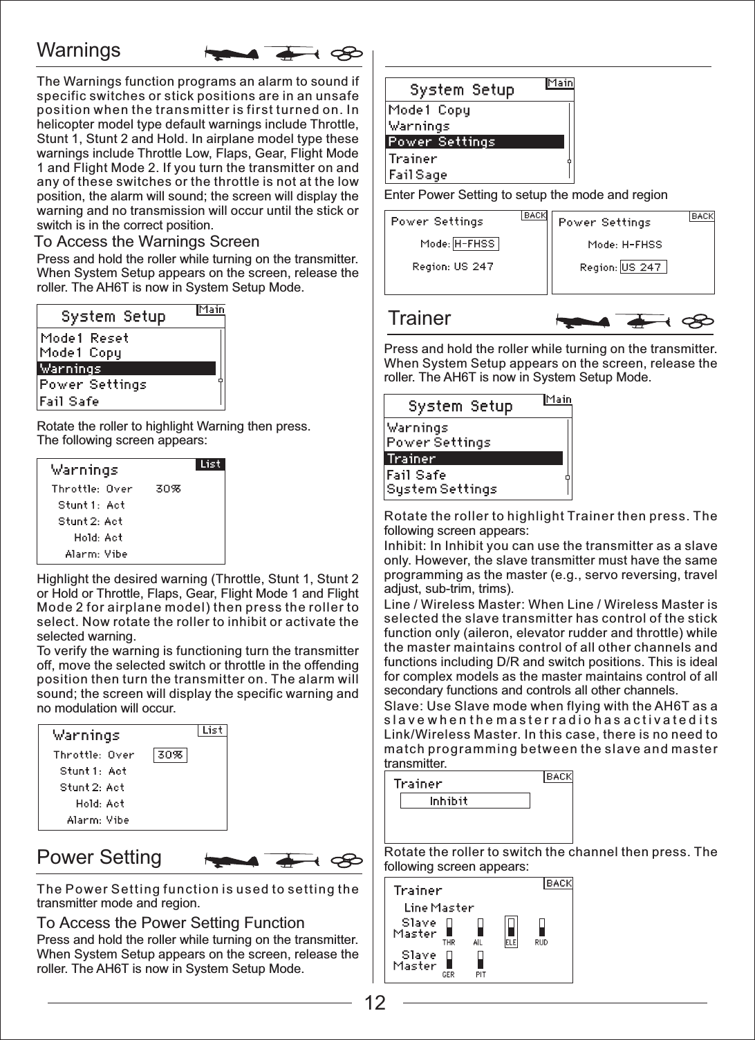 WarningsTrainer Power SettingTo Access the Power Setting FunctionTo Access the Warnings ScreenThe Warnings function programs an alarm to sound if specific switches or stick positions are in an unsafe position when the transmitter is first turned on. In helicopter model type default warnings include Throttle, Stunt 1, Stunt 2 and Hold. In airplane model type these warnings include Throttle Low, Flaps, Gear, Flight Mode 1 and Flight Mode 2. If you turn the transmitter on and any of these switches or the throttle is not at the low position, the alarm will sound; the screen will display the warning and no transmission will occur until the stick or switch is in the correct position.Press and hold the roller while turning on the transmitter. When System Setup appears on the screen, release the roller. The AH6T is now in System Setup Mode.Rotate the roller to highlight Warning then press.The following screen appears:Highlight the desired warning (Throttle, Stunt 1, Stunt 2 or Hold or Throttle, Flaps, Gear, Flight Mode 1 and Flight Mode 2 for airplane model) then press the roller to select. Now rotate the roller to inhibit or activate the selected warning.To verify the warning is functioning turn the transmitter off, move the selected switch or throttle in the offending position then turn the transmitter on. The alarm will sound; the screen will display the specific warning and no modulation will occur.The Power Setting function is used to setting the transmitter mode and region.Press and hold the roller while turning on the transmitter. When System Setup appears on the screen, release the roller. The AH6T is now in System Setup Mode.Enter Power Setting to setup the mode and regionPress and hold the roller while turning on the transmitter. When System Setup appears on the screen, release the roller. The AH6T is now in System Setup Mode.Rotate the roller to highlight Trainer then press. The following screen appears:Inhibit: In Inhibit you can use the transmitter as a slave only. However, the slave transmitter must have the same programming as the master (e.g., servo reversing, travel adjust, sub-trim, trims).Line / Wireless Master: When Line / Wireless Master is selected the slave transmitter has control of the stick function only (aileron, elevator rudder and throttle) while the master maintains control of all other channels and functions including D/R and switch positions. This is ideal for complex models as the master maintains control of all secondary functions and controls all other channels.Slave: Use Slave mode when flying with the AH6T as a slave when the master radio has activated its Link/Wireless Master. In this case, there is no need to match programming between the slave and master transmitter.Rotate the roller to switch the channel then press. The following screen appears:12