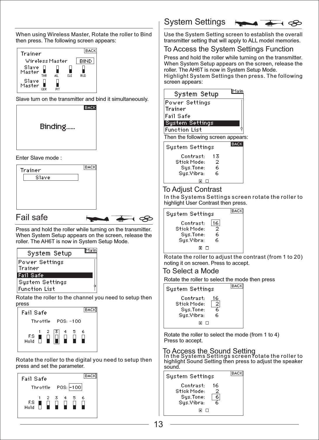 System SettingsTo Access the System Settings FunctionTo Adjust ContrastTo Select a ModeTo Access the Sound SettingFail safeWhen using Wireless Master, Rotate the roller to Bind then press. The following screen appears:Slave turn on the transmitter and bind it simultaneously.Enter Slave mode : Press and hold the roller while turning on the transmitter. When System Setup appears on the screen, release the roller. The AH6T is now in System Setup Mode.Rotate the roller to the channel you need to setup then pressRotate the roller to the digital you need to setup then press and set the parameter.Use the System Setting screen to establish the overall transmitter setting that will apply to ALL model memories.Press and hold the roller while turning on the transmitter. When System Setup appears on the screen, release the roller. The AH6T is now in System Setup Mode.Highlight System Settings then press. The following screen appears:Then the following screen appears:In the Systems Settings screen rotate the roller to highlight User Contrast then press.Rotate the roller to adjust the contrast (from 1 to 20) noting it on screen. Press to accept.Rotate the roller to select the mode then pressRotate the roller to select the mode (from 1 to 4)Press to accept.In the Systems Settings screen rotate the roller to highlight Sound Setting then press to adjust the speaker sound.13