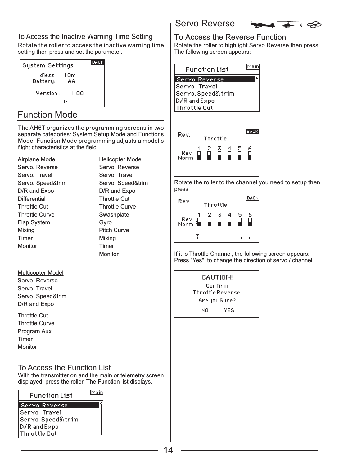 Function ModeAirplane ModelServo. ReverseServo. TravelServo. Speed&amp;trimD/R and ExpoDifferentialThrottle CutThrottle CurveFlap SystemMixingTimerMonitorMulticopter ModelServo. ReverseServo. TravelServo. Speed&amp;trimD/R and ExpoHelicopter ModelServo. ReverseServo. TravelServo. Speed&amp;trimD/R and ExpoThrottle CutThrottle CurveSwashplateGyroPitch CurveMixingTimerMonitorServo ReverseTo Access the Inactive Warning Time SettingTo Access the Reverse FunctionThrottle CutThrottle CurveProgram AuxTimerMonitorRotate the roller to access the inactive warning time setting then press and set the parameter.The AH6T organizes the programming screens in two separate categories: System Setup Mode and Functions Mode. Function Mode programming adjusts a model&rsquo;s flight characteristics at the field.To Access the Function ListWith the transmitter on and the main or telemetry screen displayed, press the roller. The Function list displays.Rotate the roller to highlight Servo.Reverse then press. The following screen appears:Rotate the roller to the channel you need to setup then pressIf it is Throttle Channel, the following screen appears:Press "Yes", to change the direction of servo / channel.14