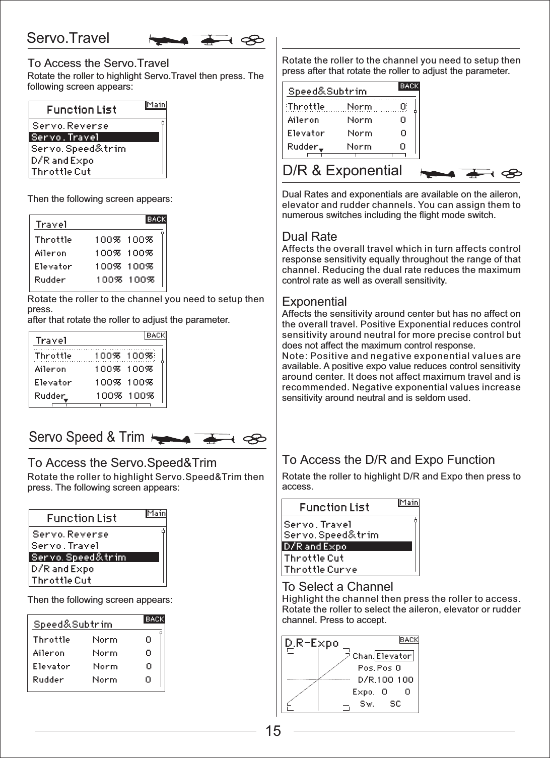 Servo.TravelServo Speed &amp; TrimD/R &amp; Exponential To Access the Servo.TravelTo Access the Servo.Speed&amp;Trim To Access the D/R and Expo FunctionRotate the roller to highlight Servo.Travel then press. The following screen appears:Then the following screen appears:Rotate the roller to the channel you need to setup then press.after that rotate the roller to adjust the parameter.Rotate the roller to highlight Servo.Speed&amp;Trim then press. The following screen appears:Then the following screen appears:Rotate the roller to the channel you need to setup then press after that rotate the roller to adjust the parameter.Dual Rates and exponentials are available on the aileron, elevator and rudder channels. You can assign them to numerous switches including the flight mode switch.Dual RateAffects the overall travel which in turn affects control response sensitivity equally throughout the range of that channel. Reducing the dual rate reduces the maximum control rate as well as overall sensitivity.ExponentialAffects the sensitivity around center but has no affect on the overall travel. Positive Exponential reduces control sensitivity around neutral for more precise control but does not affect the maximum control response.Note: Positive and negative exponential values are available. A positive expo value reduces control sensitivity around center. It does not affect maximum travel and is recommended. Negative exponential values increase sensitivity around neutral and is seldom used.Rotate the roller to highlight D/R and Expo then press to access.To Select a ChannelHighlight the channel then press the roller to access. Rotate the roller to select the aileron, elevator or rudder channel. Press to accept.15