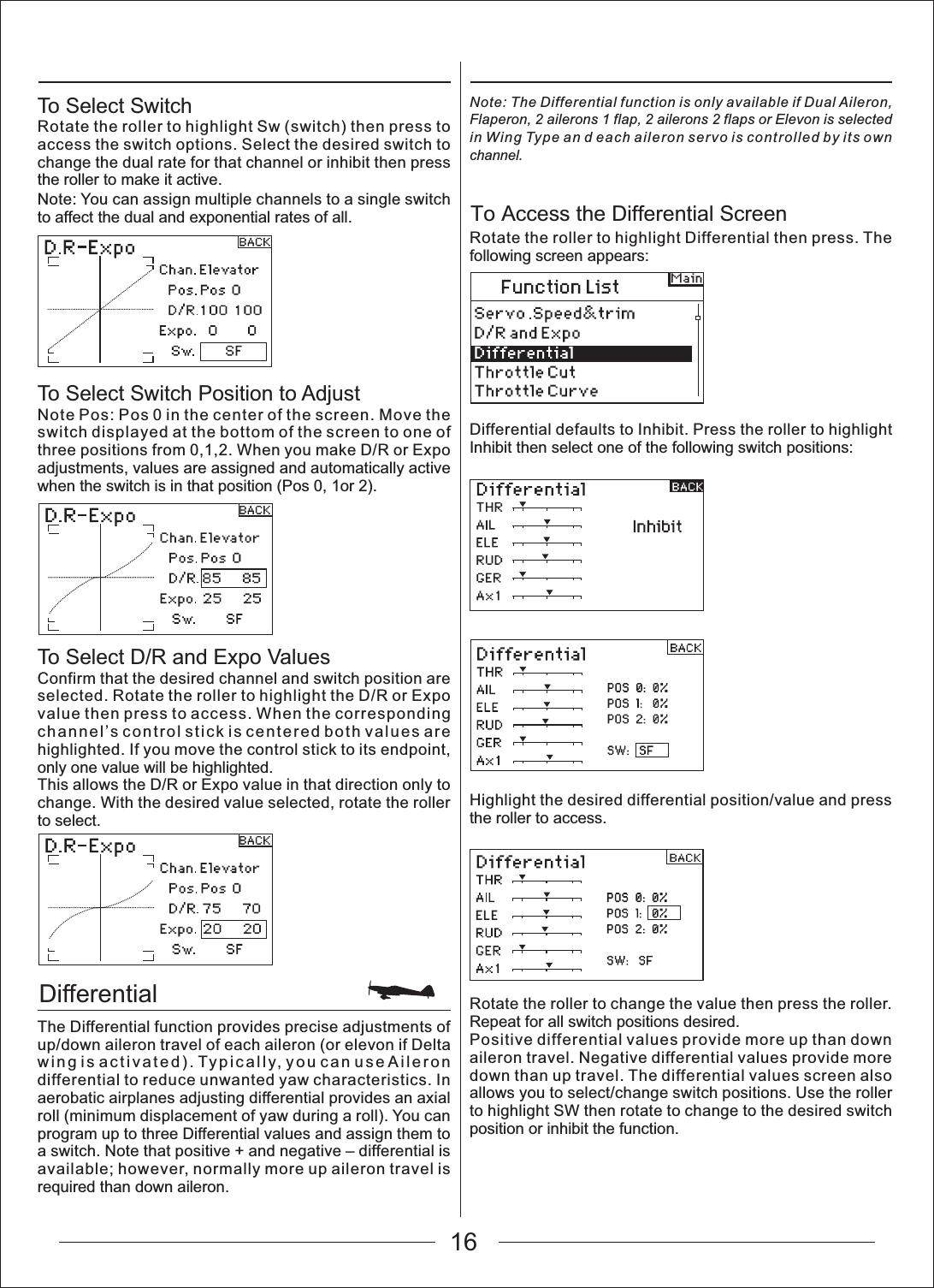 16DifferentialTo Access the Differential ScreenTo Select SwitchRotate the roller to highlight Sw (switch) then press to access the switch options. Select the desired switch to change the dual rate for that channel or inhibit then press the roller to make it active.Note: You can assign multiple channels to a single switch to affect the dual and exponential rates of all.To Select Switch Position to AdjustNote Pos: Pos 0 in the center of the screen. Move the switch displayed at the bottom of the screen to one of three positions from 0,1,2. When you make D/R or Expo adjustments, values are assigned and automatically active when the switch is in that position (Pos 0, 1or 2).To Select D/R and Expo ValuesConfirm that the desired channel and switch position are selected. Rotate the roller to highlight the D/R or Expo value then press to access. When the corresponding channel&rsquo;s control stick is centered both values are highlighted. If you move the control stick to its endpoint, only one value will be highlighted.This allows the D/R or Expo value in that direction only to change. With the desired value selected, rotate the roller to select.The Differential function provides precise adjustments of up/down aileron travel of each aileron (or elevon if Delta wing is activated). Typically, you can use Aileron differential to reduce unwanted yaw characteristics. In aerobatic airplanes adjusting differential provides an axial roll (minimum displacement of yaw during a roll). You can program up to three Differential values and assign them to a switch. Note that positive + and negative &ndash; differential is available; however, normally more up aileron travel is required than down aileron. Note: The Differential function is only available if Dual Aileron, Flaperon, 2 ailerons 1 flap, 2 ailerons 2 flaps or Elevon is selected in Wing Type an d each aileron servo is controlled by its own channel.Rotate the roller to highlight Differential then press. The following screen appears:Differential defaults to Inhibit. Press the roller to highlight Inhibit then select one of the following switch positions:Highlight the desired differential position/value and press the roller to access.Rotate the roller to change the value then press the roller. Repeat for all switch positions desired.Positive differential values provide more up than down aileron travel. Negative differential values provide more down than up travel. The differential values screen also allows you to select/change switch positions. Use the roller to highlight SW then rotate to change to the desired switch position or inhibit the function.