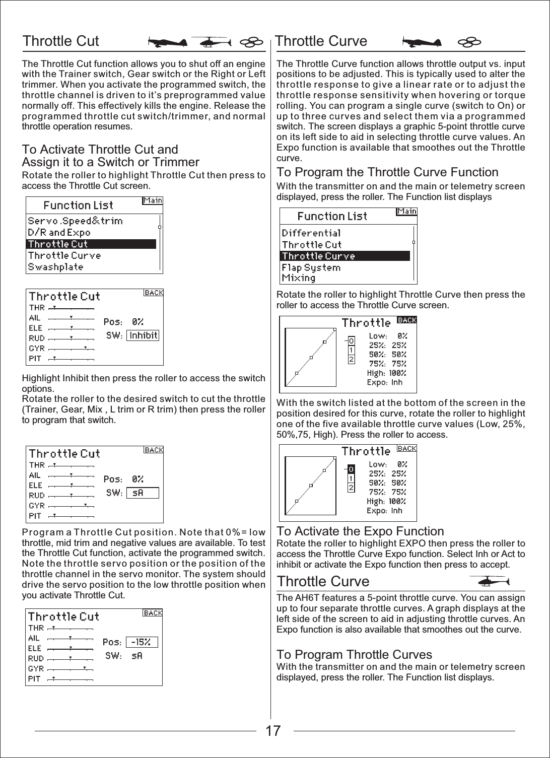 17Throttle Cut Throttle CurveThrottle CurveThe Throttle Cut function allows you to shut off an engine with the Trainer switch, Gear switch or the Right or Left trimmer. When you activate the programmed switch, the throttle channel is driven to it&rsquo;s preprogrammed value normally off. This effectively kills the engine. Release the programmed throttle cut switch/trimmer, and normal throttle operation resumes.To Activate Throttle Cut and Assign it to a Switch or TrimmerRotate the roller to highlight Throttle Cut then press to access the Throttle Cut screen.Highlight Inhibit then press the roller to access the switch options.Rotate the roller to the desired switch to cut the throttle (Trainer, Gear, Mix , L trim or R trim) then press the roller to program that switch.Program a Throttle Cut position. Note that 0%= low throttle, mid trim and negative values are available. To test the Throttle Cut function, activate the programmed switch. Note the throttle servo position or the position of the throttle channel in the servo monitor. The system should drive the servo position to the low throttle position when you activate Throttle Cut.The Throttle Curve function allows throttle output vs. input positions to be adjusted. This is typically used to alter the throttle response to give a linear rate or to adjust the throttle response sensitivity when hovering or torque rolling. You can program a single curve (switch to On) or up to three curves and select them via a programmed switch. The screen displays a graphic 5-point throttle curve on its left side to aid in selecting throttle curve values. An Expo function is available that smoothes out the Throttle curve.To Program the Throttle Curve FunctionWith the transmitter on and the main or telemetry screen displayed, press the roller. The Function list displaysRotate the roller to highlight Throttle Curve then press the roller to access the Throttle Curve screen.With the switch listed at the bottom of the screen in the position desired for this curve, rotate the roller to highlight one of the five available throttle curve values (Low, 25%, 50%,75, High). Press the roller to access.To Activate the Expo FunctionRotate the roller to highlight EXPO then press the roller to access the Throttle Curve Expo function. Select Inh or Act to inhibit or activate the Expo function then press to accept.The AH6T features a 5-point throttle curve. You can assign up to four separate throttle curves. A graph displays at the left side of the screen to aid in adjusting throttle curves. An Expo function is also available that smoothes out the curve.To Program Throttle CurvesWith the transmitter on and the main or telemetry screen displayed, press the roller. The Function list displays.