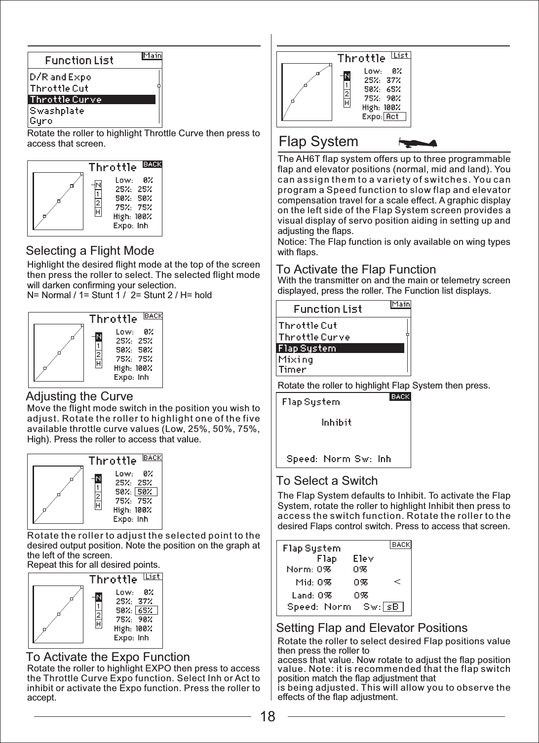 18Flap SystemTo Activate the Flap FunctionTo Select a SwitchSetting Flap and Elevator PositionsSelecting a Flight ModeAdjusting the CurveTo Activate the Expo FunctionRotate the roller to highlight Throttle Curve then press to access that screen.Highlight the desired flight mode at the top of the screen then press the roller to select. The selected flight mode will darken confirming your selection.N= Normal / 1= Stunt 1 /  2= Stunt 2 / H= holdMove the flight mode switch in the position you wish to adjust. Rotate the roller to highlight one of the five available throttle curve values (Low, 25%, 50%, 75%, High). Press the roller to access that value.Rotate the roller to adjust the selected point to the desired output position. Note the position on the graph at the left of the screen.Repeat this for all desired points.Rotate the roller to highlight EXPO then press to access the Throttle Curve Expo function. Select Inh or Act to inhibit or activate the Expo function. Press the roller to accept.The AH6T flap system offers up to three programmable flap and elevator positions (normal, mid and land). You can assign them to a variety of switches. You can program a Speed function to slow flap and elevator compensation travel for a scale effect. A graphic display on the left side of the Flap System screen provides a visual display of servo position aiding in setting up and adjusting the flaps.Notice: The Flap function is only available on wing types with flaps.With the transmitter on and the main or telemetry screen displayed, press the roller. The Function list displays.Rotate the roller to highlight Flap System then press.The Flap System defaults to Inhibit. To activate the Flap System, rotate the roller to highlight Inhibit then press to access the switch function. Rotate the roller to the desired Flaps control switch. Press to access that screen.Rotate the roller to select desired Flap positions value then press the roller toaccess that value. Now rotate to adjust the flap position value. Note: it is recommended that the flap switch position match the flap adjustment thatis being adjusted. This will allow you to observe the effects of the flap adjustment.