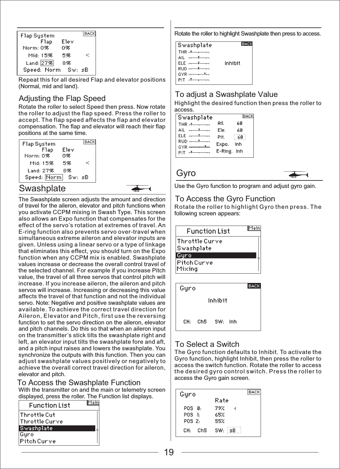 19SwashplateGyroTo Access the Swashplate FunctionAdjusting the Flap Speed To adjust a Swashplate ValueTo Access the Gyro FunctionTo Select a SwitchRepeat this for all desired Flap and elevator positions (Normal, mid and land).Rotate the roller to select Speed then press. Now rotate the roller to adjust the flap speed. Press the roller to accept. The flap speed affects the flap and elevator compensation. The flap and elevator will reach their flap positions at the same time.The Swashplate screen adjusts the amount and direction of travel for the aileron, elevator and pitch functions when you activate CCPM mixing in Swash Type. This screen also allows an Expo function that compensates for the effect of the servo&rsquo;s rotation at extremes of travel. An E-ring function also prevents servo over-travel when simultaneous extreme aileron and elevator inputs are given. Unless using a linear servo or a type of linkage that eliminates this effect, you should turn on the Expo function when any CCPM mix is enabled. Swashplate values increase or decrease the overall control travel of the selected channel. For example if you increase Pitch value, the travel of all three servos that control pitch will increase. If you increase aileron, the aileron and pitch servos will increase. Increasing or decreasing this value affects the travel of that function and not the individual servo. Note: Negative and positive swashplate values are available. To achieve the correct travel direction for Aileron, Elevator and Pitch, first use the reversing function to set the servo direction on the aileron, elevator and pitch channels. Do this so that when an aileron input on the transmitter&rsquo;s stick tilts the swashplate right and left, an elevator input tilts the swashplate fore and aft, and a pitch input raises and lowers the swashplate. You synchronize the outputs with this function. Then you can adjust swashplate values positively or negatively to achieve the overall correct travel direction for aileron, elevator and pitch.With the transmitter on and the main or telemetry screen displayed, press the roller. The Function list displays.Rotate the roller to highlight Swashplate then press to access.Highlight the desired function then press the roller to access.Use the Gyro function to program and adjust gyro gain.Rotate the roller to highlight Gyro then press. The following screen appears:The Gyro function defaults to Inhibit. To activate the Gyro function, highlight Inhibit, then press the roller to access the switch function. Rotate the roller to access the desired gyro control switch. Press the roller to access the Gyro gain screen.