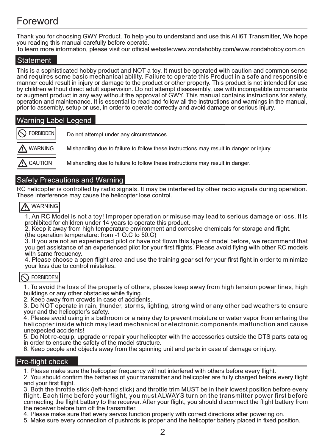 ForewordWarning Label LegendSafety Precautions and WarningPre-flight checkFORBIDDENFORBIDDENDo not attempt under any circumstances.WARNINGMishandling due to failure to follow these instructions may result in danger or injury.CAUTIONMishandling due to failure to follow these instructions may result in danger.WARNINGStatementThank you for choosing GWY Product. To help you to understand and use this AH6T Transmitter, We hope you reading this manual carefully before operate.To learn more information, please visit our official website:www.zondahobby.com/www.zondahobby.com.cnRC helicopter is controlled by radio signals. It may be interfered by other radio signals during operation. These interference may cause the helicopter lose control. This is a sophisticated hobby product and NOT a toy. It must be operated with caution and common sense and requires some basic mechanical ability. Failure to operate this Product in a safe and responsible manner could result in injury or damage to the product or other property. This product is not intended for use by children without direct adult supervision. Do not attempt disassembly, use with incompatible components or augment product in any way without the approval of GWY. This manual contains instructions for safety, operation and maintenance. It is essential to read and follow all the instructions and warnings in the manual, prior to assembly, setup or use, in order to operate correctly and avoid damage or serious injury.1. An RC Model is not a toy! Improper operation or misuse may lead to serious damage or loss. It is prohibited for children under 14 years to operate this product.2. Keep it away from high temperature environment and corrosive chemicals for storage and flight.(the operation temperature: from -1 O.C to 50.C)3. If you are not an experienced pilot or have not flown this type of model before, we recommend that you get assistance of an experienced pilot for your first flights. Please avoid flying with other RC models with same frequency.4. Please choose a open flight area and use the training gear set for your first fight in order to minimize your loss due to control mistakes.1. To avoid the loss of the property of others, please keep away from high tension power lines, high buildings or any other obstacles while flying.2. Keep away from crowds in case of accidents.3. Do NOT operate in rain, thunder, storms, lighting, strong wind or any other bad weathers to ensure your and the helicopter&rsquo;s safety.4. Please avoid using in a bathroom or a rainy day to prevent moisture or water vapor from entering the helicopter inside which may lead mechanical or electronic components malfunction and cause unexpected accidents!5. Do Not re-equip, upgrade or repair your helicopter with the accessories outside the DTS parts catalog in order to ensure the safety of the model structure.6. Keep people and objects away from the spinning unit and parts in case of damage or injury. 1. Please make sure the helicopter frequency will not interfered with others before every flight.2. You should confirm the batteries of your transmitter and helicopter are fully charged before every flight and your first flight.3. Both the throttle stick (left-hand stick) and throttle trim MUST be in their lowest position before every flight. Each time before your flight, you must ALWAYS turn on the transmitter power first before connecting the flight battery to the receiver. After your flight, you should disconnect the flight battery from the receiver before turn off the transmitter.4. Please make sure that every servos function properly with correct directions after powering on.5. Make sure every connection of pushrods is proper and the helicopter battery placed in fixed position. 2
