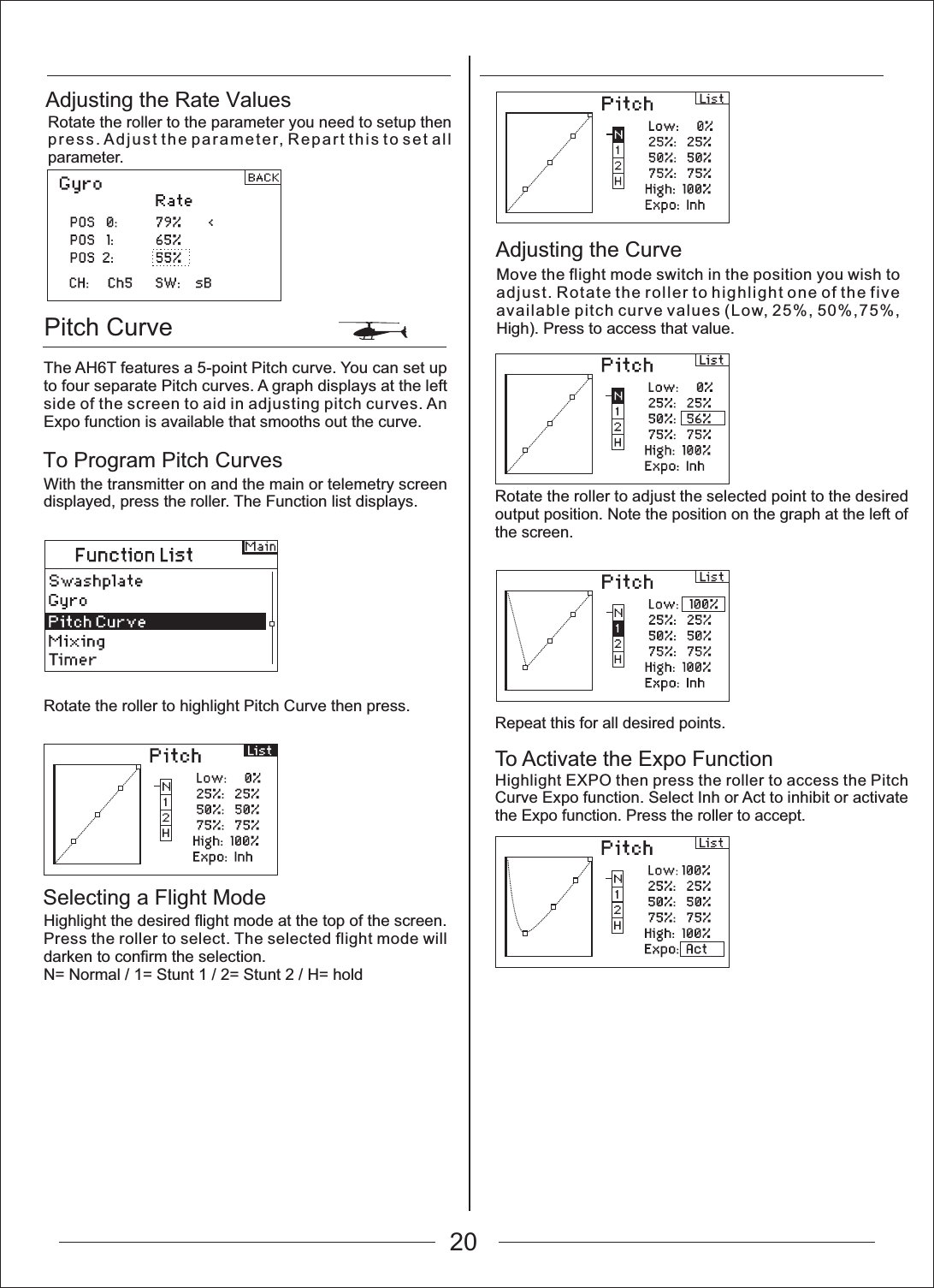 Pitch CurveTo Program Pitch CurvesSelecting a Flight ModeAdjusting the Rate ValuesRotate the roller to the parameter you need to setup then press. Adjust the parameter, Repart this to set all parameter.The AH6T features a 5-point Pitch curve. You can set up to four separate Pitch curves. A graph displays at the left side of the screen to aid in adjusting pitch curves. An Expo function is available that smooths out the curve.With the transmitter on and the main or telemetry screen displayed, press the roller. The Function list displays.Rotate the roller to highlight Pitch Curve then press.Highlight the desired flight mode at the top of the screen. Press the roller to select. The selected flight mode will darken to confirm the selection.N= Normal / 1= Stunt 1 / 2= Stunt 2 / H= holdAdjusting the CurveMove the flight mode switch in the position you wish to adjust. Rotate the roller to highlight one of the five available pitch curve values (Low, 25%, 50%,75%, High). Press to access that value.20Rotate the roller to adjust the selected point to the desired output position. Note the position on the graph at the left of the screen.Repeat this for all desired points.To Activate the Expo FunctionHighlight EXPO then press the roller to access the Pitch Curve Expo function. Select Inh or Act to inhibit or activate the Expo function. Press the roller to accept.