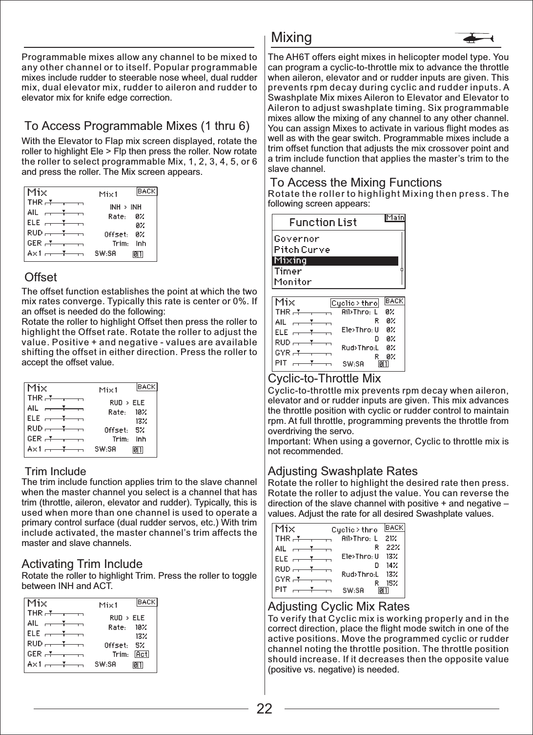 MixingTo Access the Mixing FunctionsTo Access Programmable Mixes (1 thru 6)OffsetTrim IncludeProgrammable mixes allow any channel to be mixed to any other channel or to itself. Popular programmable mixes include rudder to steerable nose wheel, dual rudder mix, dual elevator mix, rudder to aileron and rudder to elevator mix for knife edge correction.With the Elevator to Flap mix screen displayed, rotate the roller to highlight Ele > Flp then press the roller. Now rotate the roller to select programmable Mix, 1, 2, 3, 4, 5, or 6 and press the roller. The Mix screen appears.The offset function establishes the point at which the two mix rates converge. Typically this rate is center or 0%. If an offset is needed do the following:Rotate the roller to highlight Offset then press the roller to highlight the Offset rate. Rotate the roller to adjust the value. Positive + and negative - values are available shifting the offset in either direction. Press the roller to accept the offset value.The trim include function applies trim to the slave channel when the master channel you select is a channel that has trim (throttle, aileron, elevator and rudder). Typically, this is used when more than one channel is used to operate a primary control surface (dual rudder servos, etc.) With trim include activated, the master channel&rsquo;s trim affects the master and slave channels.Activating Trim IncludeRotate the roller to highlight Trim. Press the roller to toggle between INH and ACT.The AH6T offers eight mixes in helicopter model type. You can program a cyclic-to-throttle mix to advance the throttle when aileron, elevator and or rudder inputs are given. This prevents rpm decay during cyclic and rudder inputs. A Swashplate Mix mixes Aileron to Elevator and Elevator to Aileron to adjust swashplate timing. Six programmable mixes allow the mixing of any channel to any other channel. You can assign Mixes to activate in various flight modes as well as with the gear switch. Programmable mixes include a trim offset function that adjusts the mix crossover point and a trim include function that applies the master&rsquo;s trim to the slave channel.Rotate the roller to highlight Mixing then press. The following screen appears:Cyclic-to-Throttle MixCyclic-to-throttle mix prevents rpm decay when aileron, elevator and or rudder inputs are given. This mix advances the throttle position with cyclic or rudder control to maintain rpm. At full throttle, programming prevents the throttle from overdriving the servo.Important: When using a governor, Cyclic to throttle mix is not recommended.Adjusting Swashplate RatesRotate the roller to highlight the desired rate then press. Rotate the roller to adjust the value. You can reverse the direction of the slave channel with positive + and negative &ndash; values. Adjust the rate for all desired Swashplate values.Adjusting Cyclic Mix RatesTo verify that Cyclic mix is working properly and in the correct direction, place the flight mode switch in one of the active positions. Move the programmed cyclic or rudder channel noting the throttle position. The throttle position should increase. If it decreases then the opposite value (positive vs. negative) is needed.22