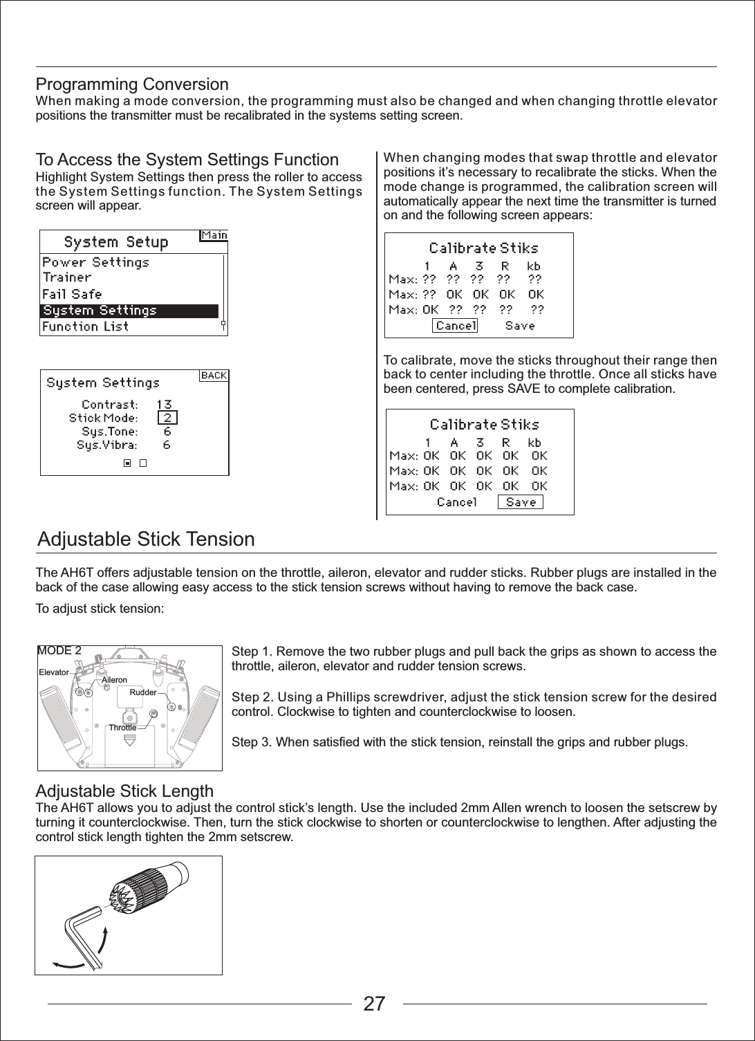 Adjustable Stick TensionMODE 2Elevator AileronThrottleRudderProgramming ConversionWhen making a mode conversion, the programming must also be changed and when changing throttle elevator positions the transmitter must be recalibrated in the systems setting screen.Adjustable Stick LengthThe AH6T allows you to adjust the control stick&rsquo;s length. Use the included 2mm Allen wrench to loosen the setscrew by turning it counterclockwise. Then, turn the stick clockwise to shorten or counterclockwise to lengthen. After adjusting the control stick length tighten the 2mm setscrew.The AH6T offers adjustable tension on the throttle, aileron, elevator and rudder sticks. Rubber plugs are installed in the back of the case allowing easy access to the stick tension screws without having to remove the back case.To adjust stick tension:To Access the System Settings FunctionHighlight System Settings then press the roller to access the System Settings function. The System Settings screen will appear.When changing modes that swap throttle and elevator positions it&rsquo;s necessary to recalibrate the sticks. When the mode change is programmed, the calibration screen will automatically appear the next time the transmitter is turned on and the following screen appears:To calibrate, move the sticks throughout their range then back to center including the throttle. Once all sticks have been centered, press SAVE to complete calibration.Step 1. Remove the two rubber plugs and pull back the grips as shown to access the throttle, aileron, elevator and rudder tension screws.Step 2. Using a Phillips screwdriver, adjust the stick tension screw for the desired control. Clockwise to tighten and counterclockwise to loosen.Step 3. When satisfied with the stick tension, reinstall the grips and rubber plugs.27