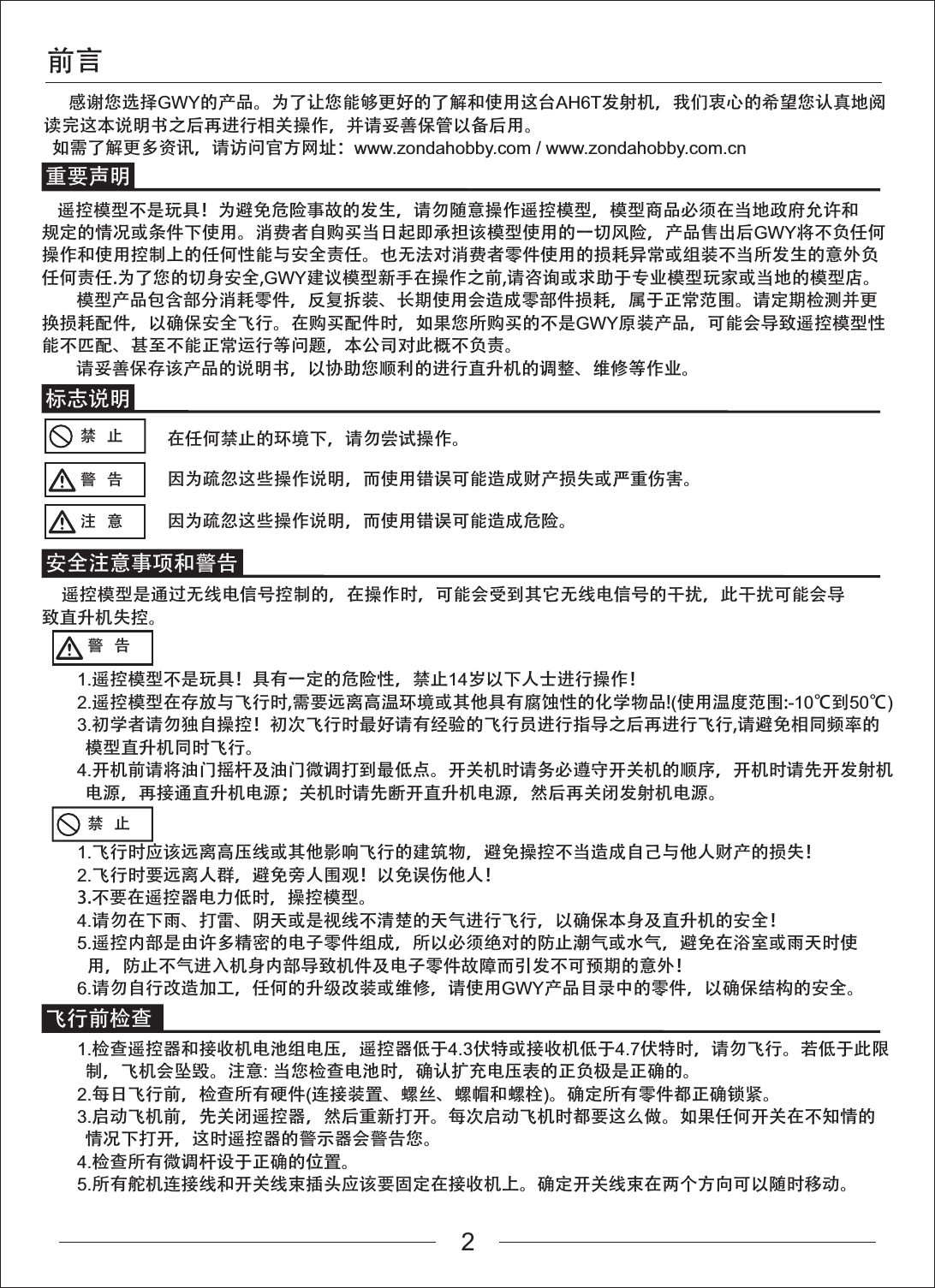 感谢您选择GWY的产品。为了让您能够更好的了解和使用这台AH6T发射机，我们衷心的希望您认真地阅读完这本说明书之后再进行相关操作，并请妥善保管以备后用。  如需了解更多资讯，请访问官方网址：www.zondahobby.com / www.zondahobby.com.cn前言标志说明安全注意事项和警告飞行前检查重要声明禁   止禁   止在任何禁止的环境下，请勿尝试操作。警   告 因为疏忽这些操作说明，而使用错误可能造成财产损失或严重伤害。注   意 因为疏忽这些操作说明，而使用错误可能造成危险。     遥控模型是通过无线电信号控制的，在操作时，可能会受到其它无线电信号的干扰，此干扰可能会导致直升机失控。警   告    遥控模型不是玩具！为避免危险事故的发生，请勿随意操作遥控模型，模型商品必须在当地政府允许和规定的情况或条件下使用。消费者自购买当日起即承担该模型使用的一切风险，产品售出后GWY将不负任何操作和使用控制上的任何性能与安全责任。也无法对消费者零件使用的损耗异常或组装不当所发生的意外负任何责任.为了您的切身安全,GWY建议模型新手在操作之前,请咨询或求助于专业模型玩家或当地的模型店。模型产品包含部分消耗零件，反复拆装、长期使用会造成零部件损耗，属于正常范围。请定期检测并更换损耗配件，以确保安全飞行。在购买配件时，如果您所购买的不是GWY原装产品，可能会导致遥控模型性能不匹配、甚至不能正常运行等问题，本公司对此概不负责。请妥善保存该产品的说明书，以协助您顺利的进行直升机的调整、维修等作业。1.遥控模型不是玩具！具有一定的危险性，禁止14岁以下人士进行操作！2.遥控模型在存放与飞行时,需要远离高温环境或其他具有腐蚀性的化学物品!(使用温度范围:-10℃到50℃)3.初学者请勿独自操控！初次飞行时最好请有经验的飞行员进行指导之后再进行飞行,请避免相同频率的  模型直升机同时飞行。4.开机前请将油门摇杆及油门微调打到最低点。开关机时请务必遵守开关机的顺序，开机时请先开发射机  电源，再接通直升机电源；关机时请先断开直升机电源，然后再关闭发射机电源。1.飞行时应该远离高压线或其他影响飞行的建筑物，避免操控不当造成自己与他人财产的损失！2.飞行时要远离人群，避免旁人围观！以免误伤他人！3.不要在遥控器电力低时，操控模型。4.请勿在下雨、打雷、阴天或是视线不清楚的天气进行飞行，以确保本身及直升机的安全！5.遥控内部是由许多精密的电子零件组成，所以必须绝对的防止潮气或水气，避免在浴室或雨天时使用，防止不气进入机身内部导致机件及电子零件故障而引发不可预期的意外！6.请勿自行改造加工，任何的升级改装或维修，请使用GWY产品目录中的零件，以确保结构的安全。1.检查遥控器和接收机电池组电压，遥控器低于4.3伏特或接收机低于4.7伏特时，请勿飞行。若低于此限  制，飞机会坠毁。注意:当您检查电池时，确认扩充电压表的正负极是正确的。2.每日飞行前，检查所有硬件(连接装置、螺丝、螺帽和螺栓)。确定所有零件都正确锁紧。3.启动飞机前，先关闭遥控器，然后重新打开。每次启动飞机时都要这么做。如果任何开关在不知情的  情况下打开，这时遥控器的警示器会警告您。4.检查所有微调杆设于正确的位置。5.所有舵机连接线和开关线束插头应该要固定在接收机上。确定开关线束在两个方向可以随时移动。2