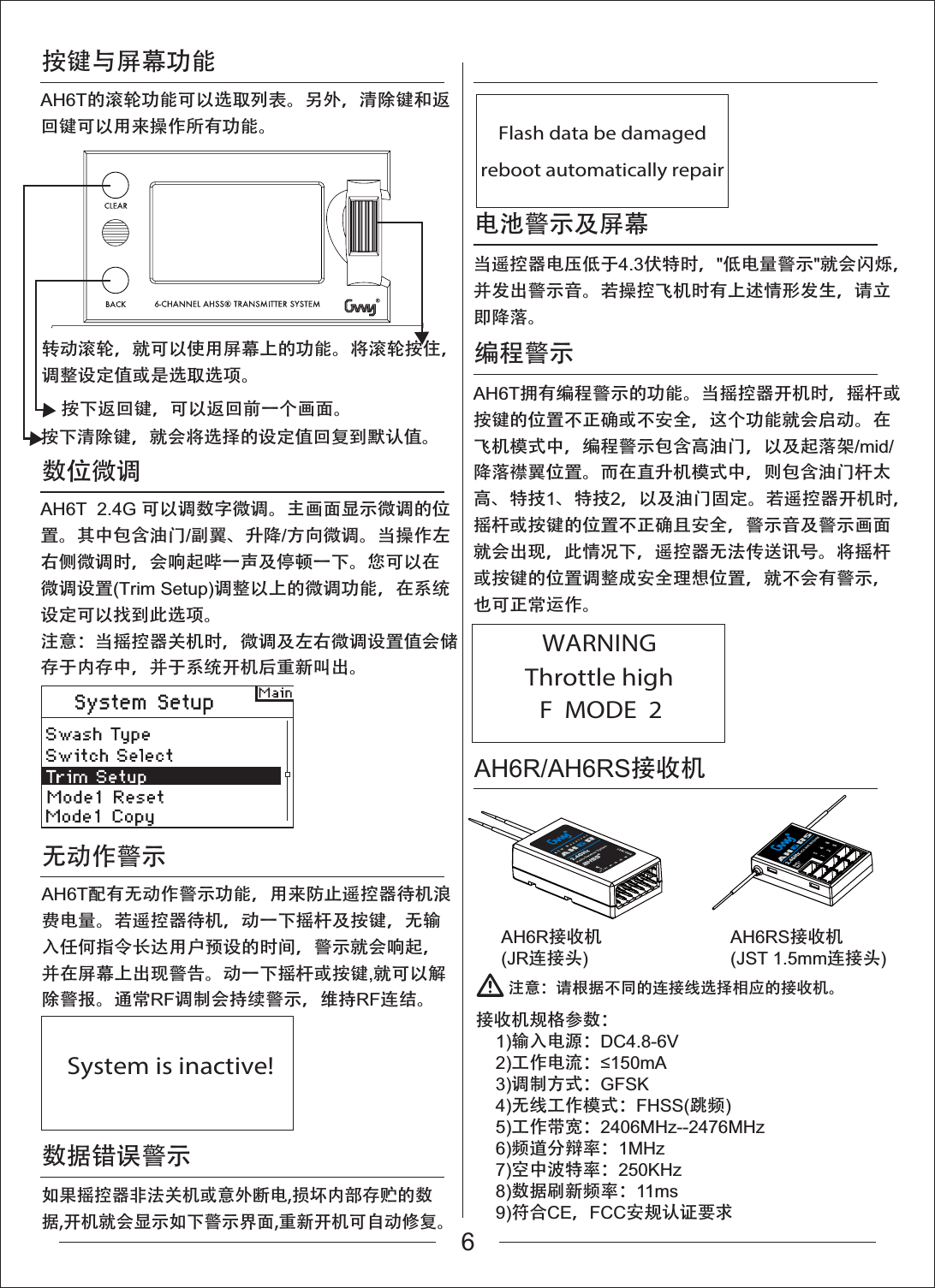 按键与屏幕功能编程警示AH6R/AH6RS接收机AH6R接收机(JR连接头)AH6RS接收机(JST 1.5mm连接头)数位微调无动作警示数据错误警示注意：请根据不同的连接线选择相应的接收机。接收机规格参数：    1)输入电源：DC4.8-6V    2)工作电流：P$    3)调制方式：GFSK    4)无线工作模式：FHSS(跳频)    5)工作带宽：2406MHz--2476MHz    6)频道分辩率：1MHz    7)空中波特率：250KHz    8)数据刷新频率：11ms    9)符合CE，FCC安规认证要求AH6T的滚轮功能可以选取列表。另外，清除键和返回键可以用来操作所有功能。按下清除键，就会将选择的设定值回复到默认值。按下返回键，可以返回前一个画面。转动滚轮，就可以使用屏幕上的功能。将滚轮按住，调整设定值或是选取选项。AH6T  2.4G 可以调数字微调。主画面显示微调的位置。其中包含油门/副翼、升降/方向微调。当操作左右侧微调时，会响起哔一声及停顿一下。您可以在微调设置(Trim Setup)调整以上的微调功能，在系统设定可以找到此选项。注意：当摇控器关机时，微调及左右微调设置值会储存于内存中，并于系统开机后重新叫出。System is inactive!Flash data be damagedreboot automatically repairThrottle highWARNINGF  MODE  2AH6T配有无动作警示功能，用来防止遥控器待机浪费电量。若遥控器待机，动一下摇杆及按键，无输入任何指令长达用户预设的时间，警示就会响起，并在屏幕上出现警告。动一下摇杆或按键,就可以解除警报。通常RF调制会持续警示，维持RF连结。如果摇控器非法关机或意外断电,损坏内部存贮的数据,开机就会显示如下警示界面,重新开机可自动修复。电池警示及屏幕当遥控器电压低于4.3伏特时，"低电量警示"就会闪烁，并发出警示音。若操控飞机时有上述情形发生，请立即降落。AH6T拥有编程警示的功能。当摇控器开机时，摇杆或按键的位置不正确或不安全，这个功能就会启动。在飞机模式中，编程警示包含高油门，以及起落架/mid/降落襟翼位置。而在直升机模式中，则包含油门杆太高、特技1、特技2，以及油门固定。若遥控器开机时，摇杆或按键的位置不正确且安全，警示音及警示画面就会出现，此情况下，遥控器无法传送讯号。将摇杆或按键的位置调整成安全理想位置，就不会有警示，也可正常运作。6