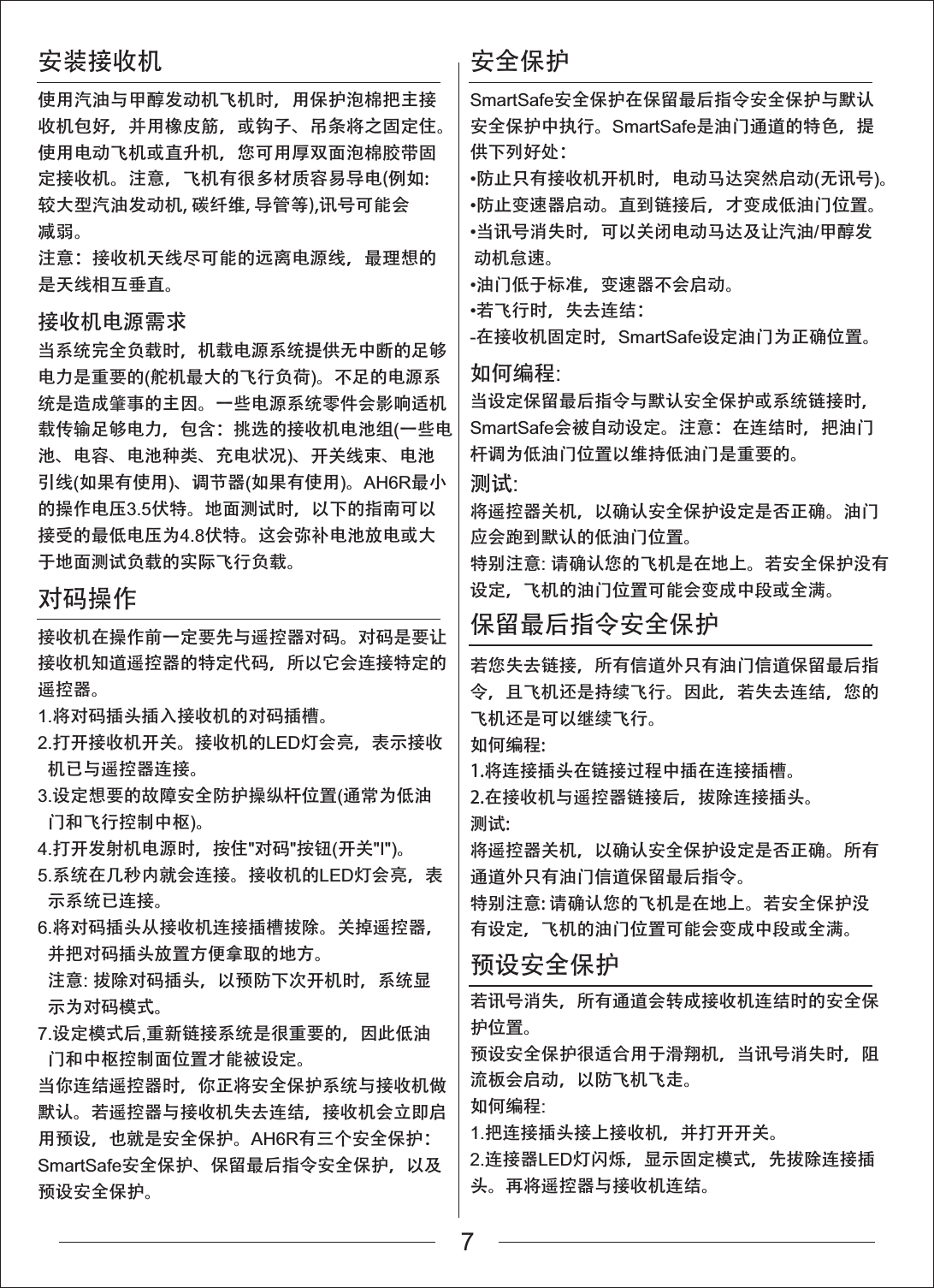 安装接收机接收机电源需求对码操作安全保护保留最后指令安全保护预设安全保护使用汽油与甲醇发动机飞机时，用保护泡棉把主接收机包好，并用橡皮筋，或钩子、吊条将之固定住。使用电动飞机或直升机，您可用厚双面泡棉胶带固定接收机。注意，飞机有很多材质容易导电(例如:较大型汽油发动机, 碳纤维, 导管等),讯号可能会减弱。注意：接收机天线尽可能的远离电源线，最理想的是天线相互垂直。当系统完全负载时，机载电源系统提供无中断的足够电力是重要的(舵机最大的飞行负荷)。不足的电源系统是造成肇事的主因。一些电源系统零件会影响适机载传输足够电力，包含：挑选的接收机电池组(一些电池、电容、电池种类、充电状况)、开关线束、电池引线(如果有使用)、调节器(如果有使用)。AH6R最小的操作电压3.5伏特。地面测试时，以下的指南可以接受的最低电压为4.8伏特。这会弥补电池放电或大于地面测试负载的实际飞行负载。接收机在操作前一定要先与遥控器对码。对码是要让接收机知道遥控器的特定代码，所以它会连接特定的遥控器。1.将对码插头插入接收机的对码插槽。2.打开接收机开关。接收机的LED灯会亮，表示接收机已与遥控器连接。3.设定想要的故障安全防护操纵杆位置(通常为低油门和飞行控制中枢)。4.打开发射机电源时，按住"对码"按钮(开关"I")。5.系统在几秒内就会连接。接收机的LED灯会亮，表示系统已连接。6.将对码插头从接收机连接插槽拔除。关掉遥控器，并把对码插头放置方便拿取的地方。注意:拔除对码插头，以预防下次开机时，系统显示为对码模式。7.设定模式后,重新链接系统是很重要的，因此低油门和中枢控制面位置才能被设定。当你连结遥控器时，你正将安全保护系统与接收机做默认。若遥控器与接收机失去连结，接收机会立即启用预设，也就是安全保护。AH6R有三个安全保护：SmartSafe安全保护、保留最后指令安全保护，以及预设安全保护。SmartSafe安全保护在保留最后指令安全保护与默认安全保护中执行。SmartSafe是油门通道的特色，提供下列好处：防止只有接收机开机时，电动马达突然启动(无讯号)。防止变速器启动。直到链接后，才变成低油门位置。当讯号消失时，可以关闭电动马达及让汽油/甲醇发 动机怠速。油门低于标准，变速器不会启动。若飞行时，失去连结：-在接收机固定时，SmartSafe设定油门为正确位置。如何编程:当设定保留最后指令与默认安全保护或系统链接时，SmartSafe会被自动设定。注意：在连结时，把油门杆调为低油门位置以维持低油门是重要的。测试:将遥控器关机，以确认安全保护设定是否正确。油门应会跑到默认的低油门位置。特别注意:请确认您的飞机是在地上。若安全保护没有设定，飞机的油门位置可能会变成中段或全满。若您失去链接，所有信道外只有油门信道保留最后指令，且飞机还是持续飞行。因此，若失去连结，您的飞机还是可以继续飞行。如何编程:1.将连接插头在链接过程中插在连接插槽。2.在接收机与遥控器链接后，拔除连接插头。测试:将遥控器关机，以确认安全保护设定是否正确。所有通道外只有油门信道保留最后指令。特别注意: 请确认您的飞机是在地上。若安全保护没有设定，飞机的油门位置可能会变成中段或全满。若讯号消失，所有通道会转成接收机连结时的安全保护位置。预设安全保护很适合用于滑翔机，当讯号消失时，阻流板会启动，以防飞机飞走。如何编程:1.把连接插头接上接收机，并打开开关。2.连接器LED灯闪烁，显示固定模式，先拔除连接插头。再将遥控器与接收机连结。7