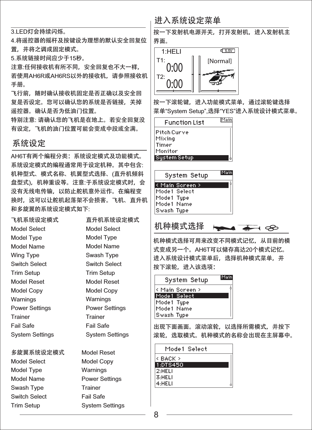 进入系统设定菜单机种模式选择 系统设定[Normal]0:003.LED灯会持续闪烁。4.将遥控器的摇杆及按键设为理想的默认安全回复位置，并将之调成固定模式。5.系统链接时间应少于15秒。注意:任何接收机有所不同，安全回复也不大一样，若使用AH6R或AH6RS以外的接收机，请参照接收机手册。飞行前，随时确认接收机固定是否正确以及安全回复是否设定。您可以确认您的系统是否链接，关掉遥控器。确认是否为低油门位置。特别注意:请确认您的飞机是在地上。若安全回复没有设定，飞机的油门位置可能会变成中段或全满。AH6T有两个编程分类：系统设定模式及功能模式。系统设定模式的编程通常用于设定机种。其中包含:机种型式、模式名称、机翼型式选择、(直升机倾斜盘型式)，机种重设等。注意:于系统设定模式时，会没有无线电传输，以防止舵机意外运作。在编程变换时，这可以让舵机起落架不会损害。飞机、直升机和多旋翼的系统设定模式如下:飞机系统设定模式Model SelectModel TypeModel NameWing TypeSwitch SelectTrim SetupModel ResetModel CopyWarningsPower SettingsTrainerFail SafeSystem Settings多旋翼系统设定模式Model SelectModel TypeModel NameSwash TypeSwitch SelectTrim SetupModel ResetModel CopyWarningsPower SettingsTrainerFail SafeSystem Settings直升机系统设定模式Model SelectModel TypeModel NameSwash TypeSwitch SelectTrim SetupModel ResetModel CopyWarningsPower SettingsTrainerFail SafeSystem Settings按一下发射机电源开关，打开发射机，进入发射机主界面。按一下滚轮键，进入功能模式菜单，通过滚轮键选择菜单&ldquo;System Setup&rdquo;,选择&ldquo;YES&rdquo;进入系统设计模式菜单。机种模式选择可用来改变不同模式记忆，从目前的模式变成另一个。AH6T可以储存高达20个模式记忆。进入系统设计模式菜单后，选择机种模式菜单，并按下滚轮，进入该选项：出现下面画面。滚动滚轮，以选择所需模式，并按下滚轮，选取模式。机种模式的名称会出现在主屏幕中。1:HELI 5.5VT1:0:00T2:8