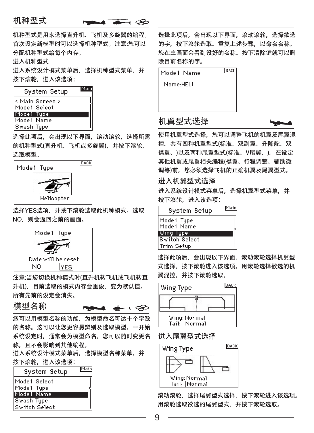 机种型式机种型式是用来选择直升机、飞机及多旋翼的编程。首次设定新模型时可以选择机种型式。注意:您可以分配机种型式给每个内存。进入机种型式进入系统设计模式菜单后，选择机种型式菜单，并按下滚轮，进入该选项：选择此项后，会出现以下界面，滚动滚轮，选择欲选的字，按下滚轮选取。重复上述步骤，以命名名称。您在主画面会看到设好的名称。按下清除键就可以删除目前名称的字。使用机翼型式选择，您可以调整飞机的机翼及尾翼混控。共有四种机翼型式(标准、双副翼、升降舵、双襟翼、)以及两种尾翼型式(标准、V尾翼、)。在设定其他机翼或尾翼相关编程(襟翼、行程调整、辅助微调等)前，您必须选择飞机的正确机翼及尾翼型式。选择此项后，会出现以下界面，滚动滚轮，选择所需的机种型式(直升机、飞机或多旋翼)，并按下滚轮，选取模型。选择此项后，会出现以下界面，滚动滚轮选择机翼型式选择，按下滚轮进入该选项。用滚轮选择欲选的机翼混控，并按下滚轮选取。滚动滚轮，选择尾翼型式选择，按下滚轮进入该选项。用滚轮选取欲选的尾翼型式，并按下滚轮选取。选择YES选项，并按下滚轮选取此机种模式。选取NO，则会返回之前的画面。您可以用模型名称的功能，为模型命名可达十个字数的名称。这可以让您更容易辨别及选取模型。一开始系统设定时，通常会为模型命名。您可以随时变更名称，且不会影响到其他编程。进入系统设计模式菜单后，选择模型名称菜单，并按下滚轮，进入该选项：注意:当您切换机种模式时(直升机转飞机或飞机转直升机)，目前选取的模式内存会重设，变为默认值。所有先前的设定会消失。机翼型式选择模型名称进入系统设计模式菜单后，选择机翼型式菜单，并按下滚轮，进入该选项：进入机翼型式选择进入尾翼型式选择9