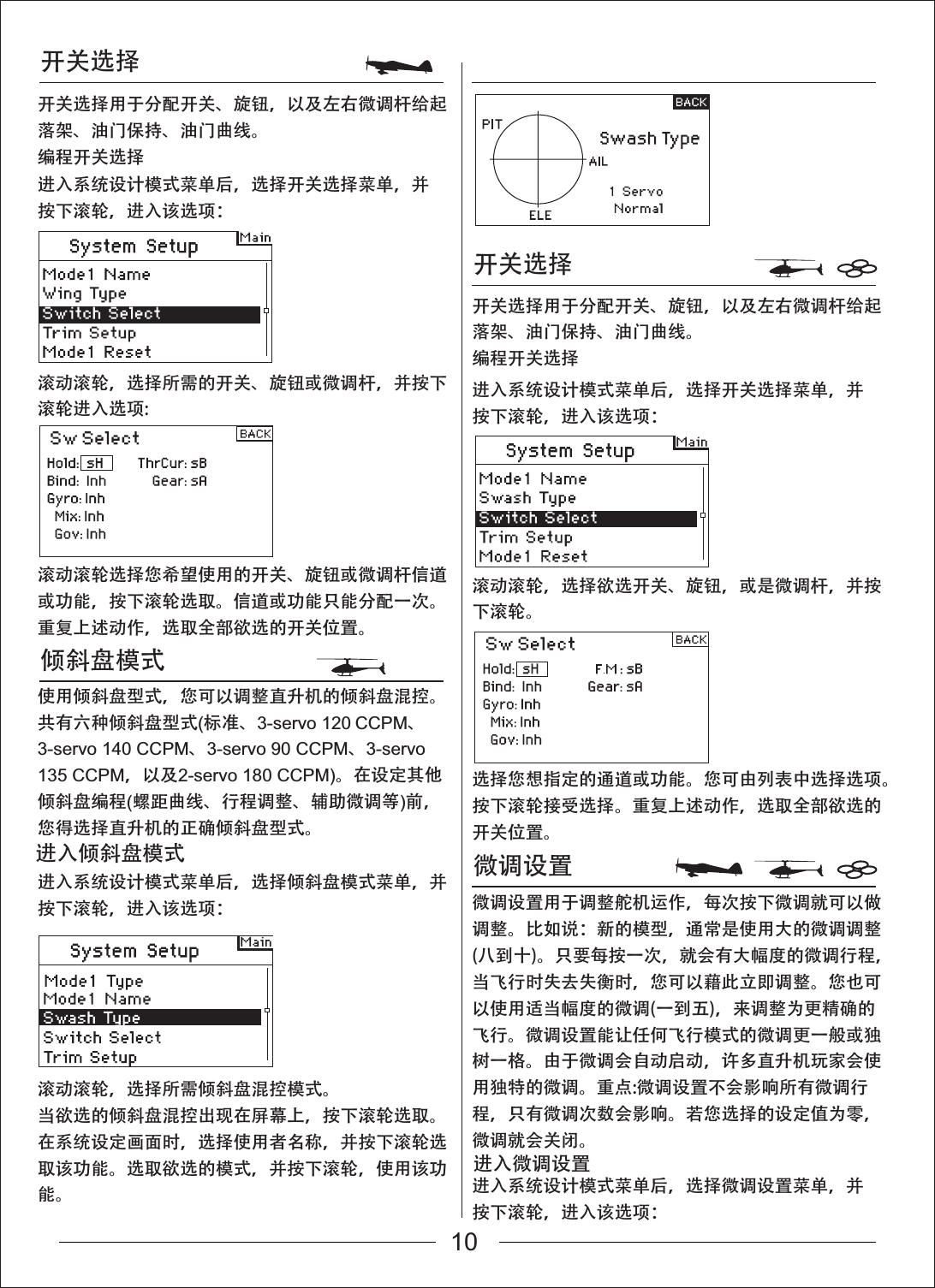 开关选择倾斜盘模式开关选择开关选择用于分配开关、旋钮，以及左右微调杆给起落架、油门保持、油门曲线。编程开关选择开关选择用于分配开关、旋钮，以及左右微调杆给起落架、油门保持、油门曲线。编程开关选择微调设置进入系统设计模式菜单后，选择开关选择菜单，并按下滚轮，进入该选项：进入系统设计模式菜单后，选择开关选择菜单，并按下滚轮，进入该选项：进入系统设计模式菜单后，选择微调设置菜单，并按下滚轮，进入该选项：滚动滚轮，选择欲选开关、旋钮，或是微调杆，并按下滚轮。选择您想指定的通道或功能。您可由列表中选择选项。按下滚轮接受选择。重复上述动作，选取全部欲选的开关位置。微调设置用于调整舵机运作，每次按下微调就可以做调整。比如说：新的模型，通常是使用大的微调调整(八到十)。只要每按一次，就会有大幅度的微调行程，当飞行时失去失衡时，您可以藉此立即调整。您也可以使用适当幅度的微调(一到五)，来调整为更精确的飞行。微调设置能让任何飞行模式的微调更一般或独树一格。由于微调会自动启动，许多直升机玩家会使用独特的微调。重点:微调设置不会影响所有微调行程，只有微调次数会影响。若您选择的设定值为零，微调就会关闭。进入系统设计模式菜单后，选择倾斜盘模式菜单，并按下滚轮，进入该选项：滚动滚轮，选择所需的开关、旋钮或微调杆，并按下滚轮进入选项:滚动滚轮选择您希望使用的开关、旋钮或微调杆信道或功能，按下滚轮选取。信道或功能只能分配一次。重复上述动作，选取全部欲选的开关位置。使用倾斜盘型式，您可以调整直升机的倾斜盘混控。共有六种倾斜盘型式(标准、3-servo 120 CCPM、3-servo 140 CCPM、3-servo 90 CCPM、3-servo135 CCPM，以及2-servo 180 CCPM)。在设定其他倾斜盘编程(螺距曲线、行程调整、辅助微调等)前，您得选择直升机的正确倾斜盘型式。进入倾斜盘模式滚动滚轮，选择所需倾斜盘混控模式。当欲选的倾斜盘混控出现在屏幕上，按下滚轮选取。在系统设定画面时，选择使用者名称，并按下滚轮选取该功能。选取欲选的模式，并按下滚轮，使用该功能。进入微调设置10