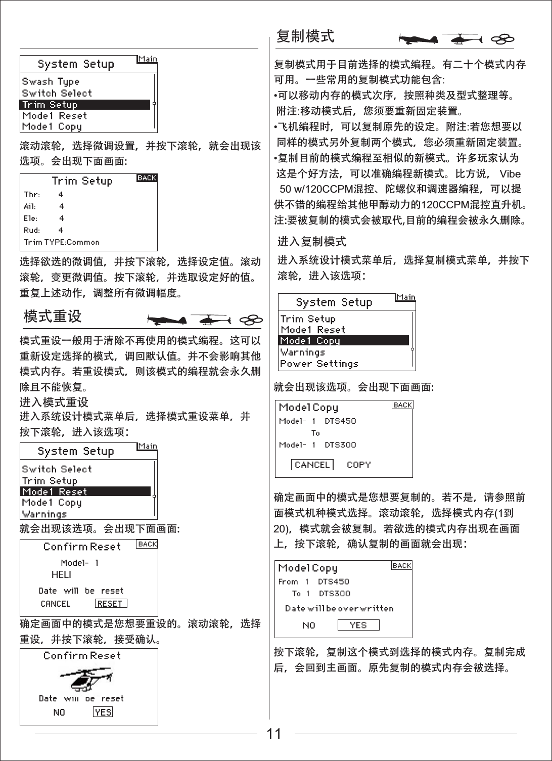 复制模式模式重设HELI进入系统设计模式菜单后，选择模式重设菜单，并按下滚轮，进入该选项：滚动滚轮，选择微调设置，并按下滚轮，就会出现该选项。会出现下面画面:就会出现该选项。会出现下面画面:就会出现该选项。会出现下面画面:确定画面中的模式是您想要复制的。若不是，请参照前面模式机种模式选择。滚动滚轮，选择模式内存(1到20)，模式就会被复制。若欲选的模式内存出现在画面上，按下滚轮，确认复制的画面就会出现：按下滚轮，复制这个模式到选择的模式内存。复制完成后，会回到主画面。原先复制的模式内存会被选择。选择欲选的微调值，并按下滚轮，选择设定值。滚动滚轮，变更微调值。按下滚轮，并选取设定好的值。重复上述动作，调整所有微调幅度。模式重设一般用于清除不再使用的模式编程。这可以重新设定选择的模式，调回默认值。并不会影响其他模式内存。若重设模式，则该模式的编程就会永久删除且不能恢复。进入模式重设进入系统设计模式菜单后，选择复制模式菜单，并按下滚轮，进入该选项：进入复制模式确定画面中的模式是您想要重设的。滚动滚轮，选择重设，并按下滚轮，接受确认。复制模式用于目前选择的模式编程。有二十个模式内存可用。一些常用的复制模式功能包含:可以移动内存的模式次序，按照种类及型式整理等。 附注:移动模式后，您须要重新固定装置。飞机编程时，可以复制原先的设定。附注:若您想要以 同样的模式另外复制两个模式，您必须重新固定装置。复制目前的模式编程至相似的新模式。许多玩家认为 这是个好方法，可以准确编程新模式。比方说， Vibe   50 w/120CCPM混控、陀螺仪和调速器编程，可以提供不错的编程给其他甲醇动力的120CCPM混控直升机。注:要被复制的模式会被取代,目前的编程会被永久删除。11