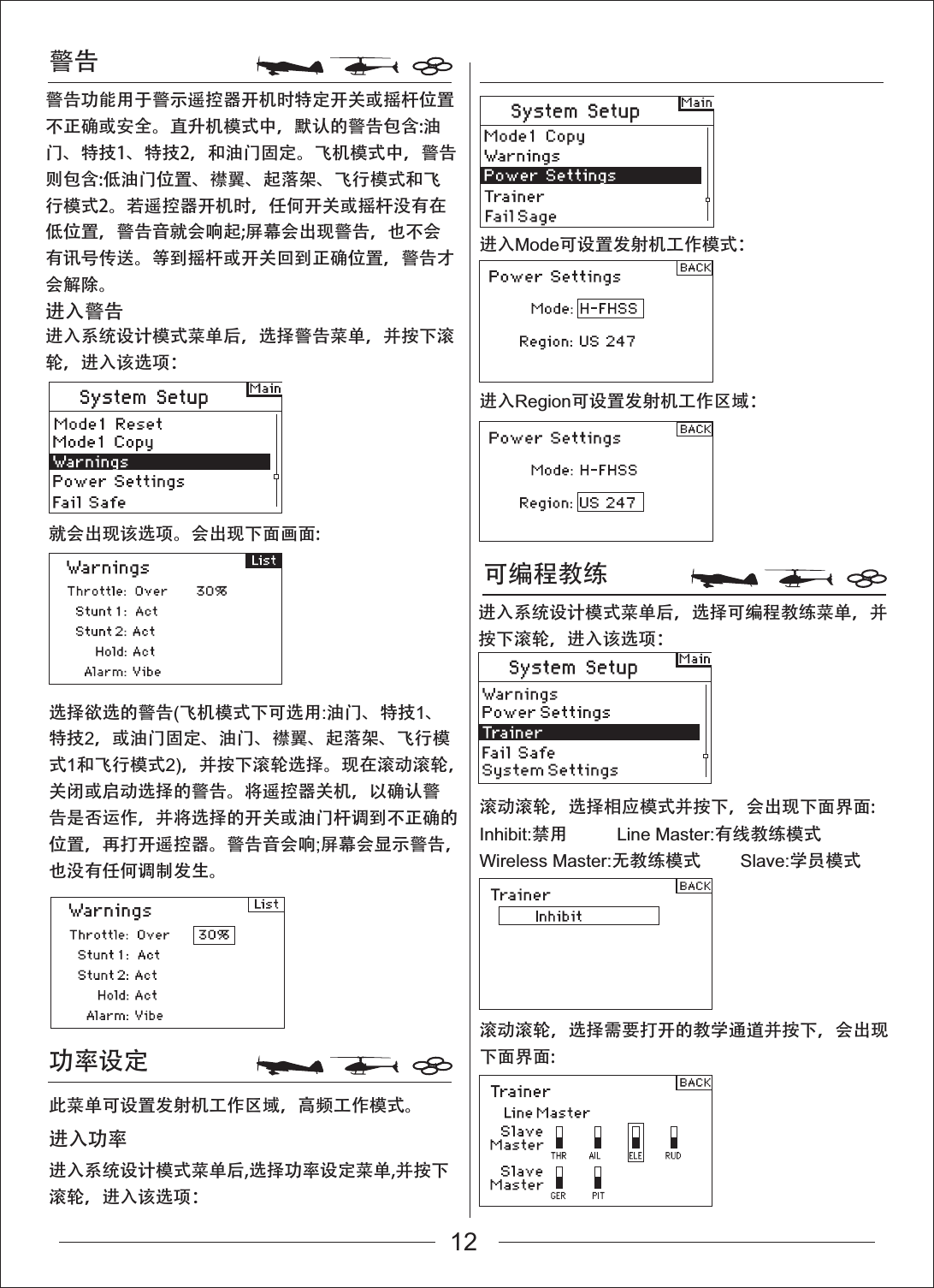 警告可编程教练功率设定就会出现该选项。会出现下面画面:滚动滚轮，选择相应模式并按下，会出现下面界面:滚动滚轮，选择需要打开的教学通道并按下，会出现下面界面:Inhibit:禁用          Line Master:有线教练模式Wireless Master:无教练模式        Slave:学员模式选择欲选的警告(飞机模式下可选用:油门、特技1、特技2，或油门固定、油门、襟翼、起落架、飞行模式1和飞行模式2)，并按下滚轮选择。现在滚动滚轮，关闭或启动选择的警告。将遥控器关机，以确认警告是否运作，并将选择的开关或油门杆调到不正确的位置，再打开遥控器。警告音会响;屏幕会显示警告，也没有任何调制发生。进入系统设计模式菜单后,选择功率设定菜单,并按下滚轮，进入该选项：此菜单可设置发射机工作区域，高频工作模式。进入功率进入系统设计模式菜单后，选择警告菜单，并按下滚轮，进入该选项：进入系统设计模式菜单后，选择可编程教练菜单，并按下滚轮，进入该选项：进入Mode可设置发射机工作模式：进入警告警告功能用于警示遥控器开机时特定开关或摇杆位置不正确或安全。直升机模式中，默认的警告包含:油门、特技1、特技2，和油门固定。飞机模式中，警告则包含:低油门位置、襟翼、起落架、飞行模式和飞行模式2。若遥控器开机时，任何开关或摇杆没有在低位置，警告音就会响起;屏幕会出现警告，也不会有讯号传送。等到摇杆或开关回到正确位置，警告才会解除。进入Region可设置发射机工作区域：12