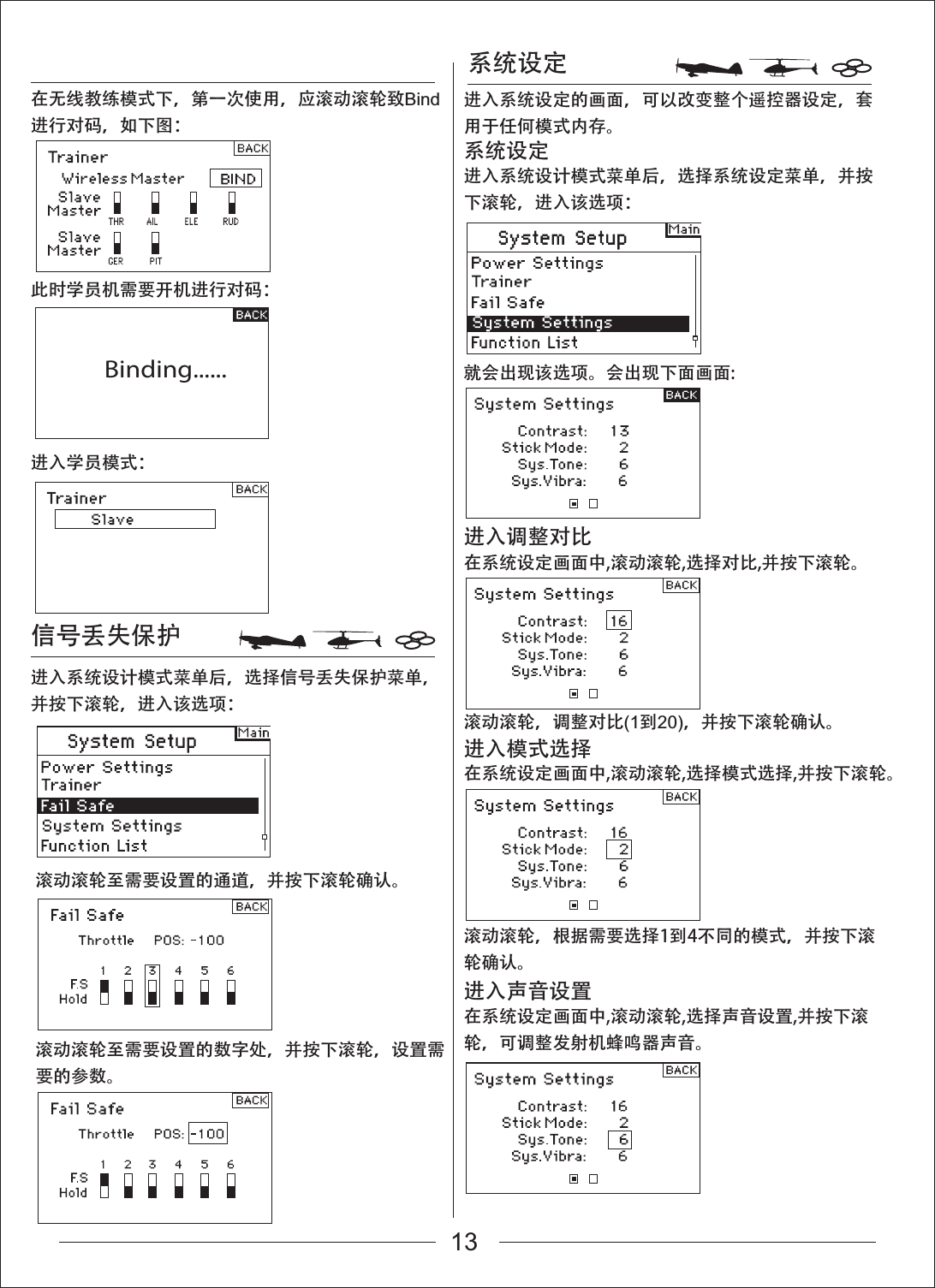Binding......系统设定就会出现该选项。会出现下面画面:进入系统设计模式菜单后，选择信号丢失保护菜单，并按下滚轮，进入该选项：进入系统设计模式菜单后，选择系统设定菜单，并按下滚轮，进入该选项：在无线教练模式下，第一次使用，应滚动滚轮致Bind进行对码，如下图：此时学员机需要开机进行对码：进入学员模式：系统设定在系统设定画面中,滚动滚轮,选择对比,并按下滚轮。滚动滚轮，调整对比(1到20)，并按下滚轮确认。滚动滚轮，根据需要选择1到4不同的模式，并按下滚轮确认。滚动滚轮至需要设置的通道，并按下滚轮确认。进入调整对比在系统设定画面中,滚动滚轮,选择模式选择,并按下滚轮。进入模式选择在系统设定画面中,滚动滚轮,选择声音设置,并按下滚轮，可调整发射机蜂鸣器声音。进入声音设置进入系统设定的画面，可以改变整个遥控器设定，套用于任何模式内存。信号丢失保护滚动滚轮至需要设置的数字处，并按下滚轮，设置需要的参数。13