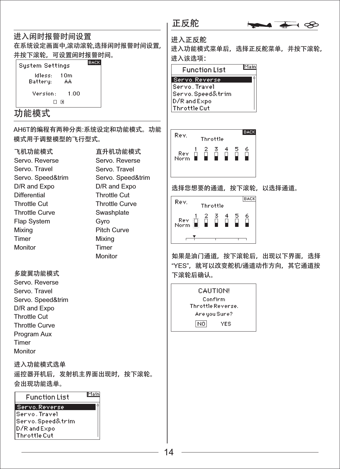 功能模式飞机功能模式Servo. ReverseServo. TravelServo. Speed&amp;trimD/R and ExpoDifferentialThrottle CutThrottle CurveFlap SystemMixingTimerMonitor多旋翼功能模式Servo. ReverseServo. TravelServo. Speed&amp;trimD/R and Expo直升机功能模式Servo. ReverseServo. TravelServo. Speed&amp;trimD/R and ExpoThrottle CutThrottle CurveSwashplateGyroPitch CurveMixingTimerMonitor正反舵选择您想要的通道，按下滚轮，以选择通道。如果是油门通道，按下滚轮后，出现以下界面，选择&ldquo;YES&rdquo;，就可以改变舵机/通道动作方向，其它通道按下滚轮后确认。在系统设定画面中,滚动滚轮,选择闲时报警时间设置,并按下滚轮，可设置闲时报警时间。进入闲时报警时间设置进入功能模式菜单后，选择正反舵菜单，并按下滚轮，进入该选项：进入正反舵AH6T的编程有两种分类:系统设定和功能模式。功能模式用于调整模型的飞行型式。进入功能模式选单遥控器开机后，发射机主界面出现时，按下滚轮。会出现功能选单。Throttle CutThrottle CurveProgram AuxTimerMonitor14