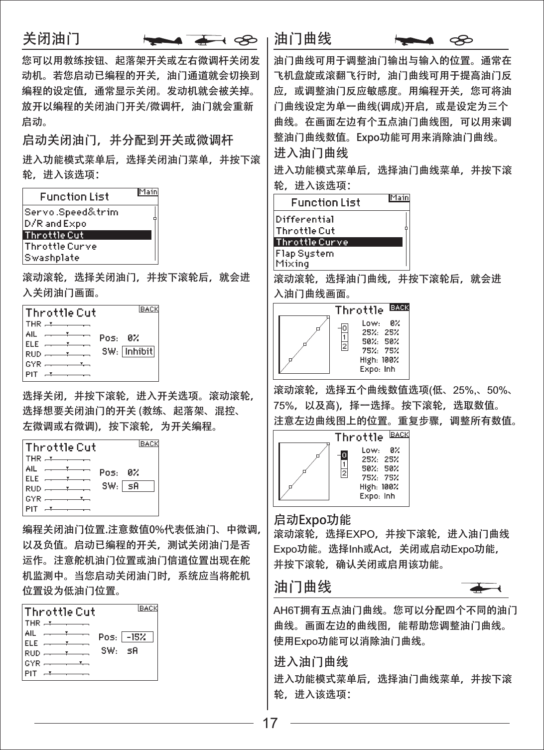 关闭油门 油门曲线油门曲线进入功能模式菜单后，选择关闭油门菜单，并按下滚轮，进入该选项：滚动滚轮，选择关闭油门，并按下滚轮后，就会进入关闭油门画面。滚动滚轮，选择油门曲线，并按下滚轮后，就会进入油门曲线画面。滚动滚轮，选择五个曲线数值选项(低、25%,、50%、75%，以及高)，择一选择。按下滚轮，选取数值。注意左边曲线图上的位置。重复步骤，调整所有数值。滚动滚轮，选择EXPO，并按下滚轮，进入油门曲线Expo功能。选择Inh或Act，关闭或启动Expo功能，并按下滚轮，确认关闭或启用该功能。AH6T拥有五点油门曲线。您可以分配四个不同的油门曲线。画面左边的曲线图，能帮助您调整油门曲线。使用Expo功能可以消除油门曲线。选择关闭，并按下滚轮，进入开关选项。滚动滚轮，选择想要关闭油门的开关 (教练、起落架、混控、左微调或右微调)，按下滚轮，为开关编程。编程关闭油门位置.注意数值0%代表低油门、中微调，以及负值。启动已编程的开关，测试关闭油门是否运作。注意舵机油门位置或油门信道位置出现在舵机监测中。当您启动关闭油门时，系统应当将舵机位置设为低油门位置。您可以用教练按钮、起落架开关或左右微调杆关闭发动机。若您启动已编程的开关，油门通道就会切换到编程的设定值，通常显示关闭。发动机就会被关掉。放开以编程的关闭油门开关/微调杆，油门就会重新启动。油门曲线可用于调整油门输出与输入的位置。通常在飞机盘旋或滚翻飞行时，油门曲线可用于提高油门反应，或调整油门反应敏感度。用编程开关，您可将油门曲线设定为单一曲线(调成)开启，或是设定为三个曲线。在画面左边有个五点油门曲线图，可以用来调整油门曲线数值。Expo功能可用来消除油门曲线。启动关闭油门，并分配到开关或微调杆进入功能模式菜单后，选择油门曲线菜单，并按下滚轮，进入该选项：进入油门曲线进入功能模式菜单后，选择油门曲线菜单，并按下滚轮，进入该选项：进入油门曲线启动Expo功能17