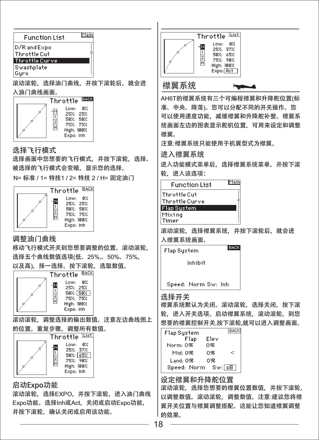 襟翼系统滚动滚轮，选择油门曲线，并按下滚轮后，就会进入油门曲线画面。滚动滚轮，选择襟翼系统，并按下滚轮后，就会进入襟翼系统画面。进入功能模式菜单后，选择襟翼系统菜单，并按下滚轮，进入该选项：进入襟翼系统襟翼系统默认为关闭。滚动滚轮，选择关闭，按下滚轮，进入开关选项。启动襟翼系统，滚动滚轮，到您想要的襟翼控制开关.按下滚轮,就可以进入调整画面。选择开关滚动滚轮，选择您想要的襟翼位置数值，并按下滚轮，以调整数值。滚动滚轮，调整数值。注意:建议您将襟翼开关位置与襟翼调整搭配。这能让您知道襟翼调整的效果。设定襟翼和升降舵位置选择画面中您想要的飞行模式，并按下滚轮，选择。被选择的飞行模式会变暗，显示您的选择。AH6T的襟翼系统有三个可编程襟翼和升降舵位置(标准、中央、降落)。您可以分配不同的开关操作。您可以使用速度功能，减缓襟翼和升降舵补整。襟翼系统画面左边的图表显示舵机位置，可用来设定和调整襟翼。注意:襟翼系统只能使用于机翼型式为襟翼。选择飞行模式移动飞行模式开关到您想要调整的位置。滚动滚轮，选择五个曲线数值选项(低、25%,、50%、75%，以及高)，择一选择。按下滚轮，选取数值。滚动滚轮，调整选择的输出数值。注意左边曲线图上的位置。重复步骤，调整所有数值。调整油门曲线滚动滚轮，选择EXPO，并按下滚轮，进入油门曲线Expo功能。选择Inh或Act，关闭或启动Expo功能，并按下滚轮，确认关闭或启用该功能。启动Expo功能N= 标准 / 1= 特技1 / 2= 特技 2 / H= 固定油门18