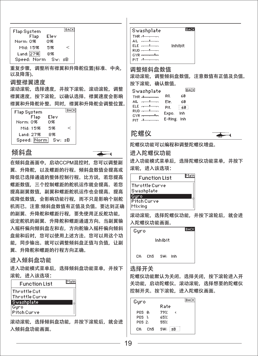 倾斜盘陀螺仪滚动滚轮，选择倾斜盘功能，并按下滚轮后，就会进入倾斜盘功能画面。滚动滚轮，选择陀螺仪功能，并按下滚轮后，就会进入陀螺仪功能画面。进入功能模式菜单后，选择倾斜盘功能菜单，并按下滚轮，进入该选项：进入功能模式菜单后，选择陀螺仪功能菜单，并按下滚轮，进入该选项：进入倾斜盘功能滚动滚轮，选择速度，并按下滚轮。滚动滚轮，调整襟翼速度。按下滚轮，以确认选择。襟翼速度会影响襟翼和升降舵补整。同时，襟翼和升降舵会调整位置。在倾斜盘画面中，启动CCPM混控时，您可以调整副翼、升降舵，以及螺距的行程。倾斜盘数值会提高或降低已选择通道的整体控制行程。比方说，若您提高螺距数值，三个控制螺距的舵机运作就会提高。若您提高副翼数值，副翼和螺距舵机运作也会提高。提高或降低数值，会影响功能行程，而不只是影响个别舵机而已。注意:倾斜盘数值有正值及负值。要达到正确的副翼、升降舵和螺距行程，要先使用正反舵功能，设定舵机的副翼、升降舵和螺距通道方向。当副翼输入摇杆偏向倾斜盘左和右，方向舵输入摇杆偏向倾斜盘前和后时，您可以使用上述方法。您可以用这个功能，同步输出。就可以调整倾斜盘正值与负值，让副翼、升降舵和螺距的行程方向正确。调整襟翼速度滚动滚轮，调整倾斜盘数值，注意数值有正值及负值。按下滚轮，确认数值。陀螺仪功能可以编程和调整陀螺仪增益。调整倾斜盘数值进入陀螺仪功能陀螺仪功能默认为关闭。选择关闭，按下滚轮进入开关功能，启动陀螺仪。滚动滚轮，选择想要的陀螺仪控制开关。按下滚轮，进入陀螺仪画面。选择开关重复步骤，调整所有襟翼和升降舵位置(标准、中央，以及降落)。19