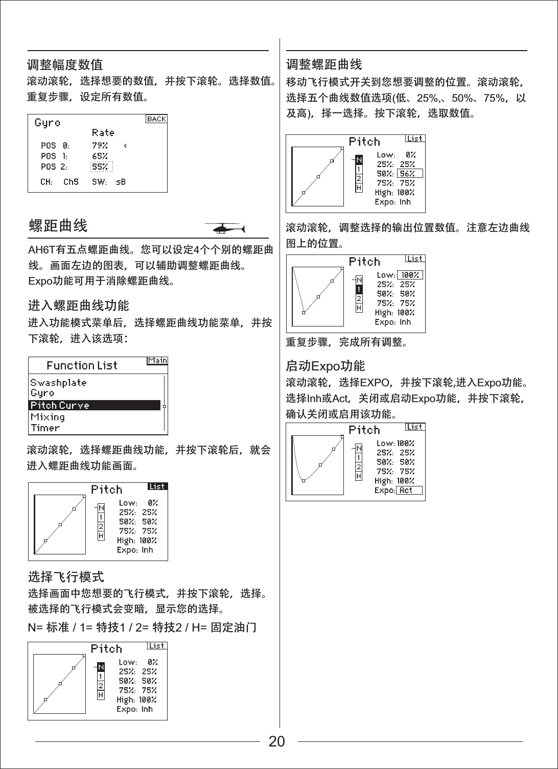 螺距曲线滚动滚轮，选择螺距曲线功能，并按下滚轮后，就会进入螺距曲线功能画面。进入功能模式菜单后，选择螺距曲线功能菜单，并按下滚轮，进入该选项：进入螺距曲线功能选择画面中您想要的飞行模式，并按下滚轮，选择。被选择的飞行模式会变暗，显示您的选择。选择飞行模式移动飞行模式开关到您想要调整的位置。滚动滚轮，选择五个曲线数值选项(低、25%,、50%、75%，以及高)，择一选择。按下滚轮，选取数值。调整螺距曲线滚动滚轮，选择想要的数值，并按下滚轮。选择数值。重复步骤，设定所有数值。AH6T有五点螺距曲线。您可以设定4个个别的螺距曲线。画面左边的图表，可以辅助调整螺距曲线。Expo功能可用于消除螺距曲线。调整幅度数值N= 标准 / 1= 特技1 / 2= 特技2 / H= 固定油门启动Expo功能滚动滚轮，选择EXPO，并按下滚轮,进入Expo功能。选择Inh或Act，关闭或启动Expo功能，并按下滚轮，确认关闭或启用该功能。滚动滚轮，调整选择的输出位置数值。注意左边曲线图上的位置。重复步骤，完成所有调整。20