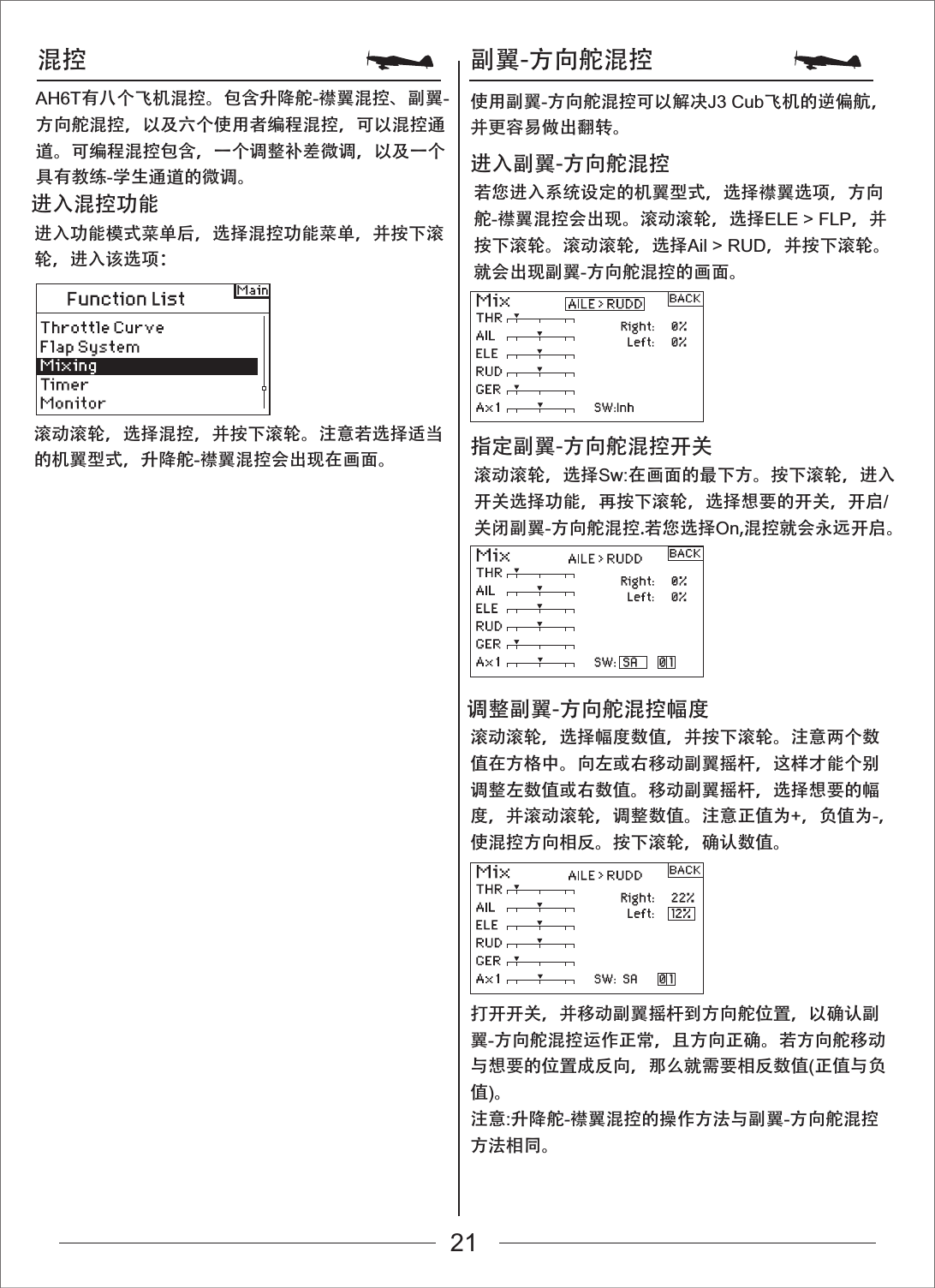 混控 副翼-方向舵混控进入功能模式菜单后，选择混控功能菜单，并按下滚轮，进入该选项：滚动滚轮，选择混控，并按下滚轮。注意若选择适当的机翼型式，升降舵-襟翼混控会出现在画面。进入混控功能 若您进入系统设定的机翼型式，选择襟翼选项，方向舵-襟翼混控会出现。滚动滚轮，选择ELE > FLP，并按下滚轮。滚动滚轮，选择Ail > RUD，并按下滚轮。就会出现副翼-方向舵混控的画面。进入副翼-方向舵混控滚动滚轮，选择Sw:在画面的最下方。按下滚轮，进入开关选择功能，再按下滚轮，选择想要的开关，开启/关闭副翼-方向舵混控.若您选择On,混控就会永远开启。滚动滚轮，选择幅度数值，并按下滚轮。注意两个数值在方格中。向左或右移动副翼摇杆，这样才能个别调整左数值或右数值。移动副翼摇杆，选择想要的幅度，并滚动滚轮，调整数值。注意正值为+，负值为-，使混控方向相反。按下滚轮，确认数值。打开开关，并移动副翼摇杆到方向舵位置，以确认副翼-方向舵混控运作正常，且方向正确。若方向舵移动与想要的位置成反向，那么就需要相反数值(正值与负值)。注意:升降舵-襟翼混控的操作方法与副翼-方向舵混控方法相同。指定副翼-方向舵混控开关调整副翼-方向舵混控幅度AH6T有八个飞机混控。包含升降舵-襟翼混控、副翼-方向舵混控，以及六个使用者编程混控，可以混控通道。可编程混控包含，一个调整补差微调，以及一个具有教练-学生通道的微调。使用副翼-方向舵混控可以解决J3 Cub飞机的逆偏航，并更容易做出翻转。21