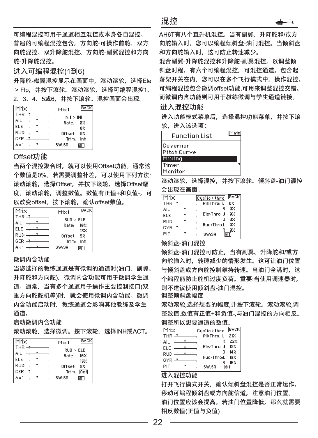 混控进入功能模式菜单后，选择混控功能菜单，并按下滚轮，进入该选项：滚动滚轮，选择混控，并按下滚轮。倾斜盘-油门混控会出现在画面。倾斜盘-油门混控倾斜盘-油门混控可防止，当有副翼、升降舵和/或方向舵输入时，转速减少的情形发生。这可让油门位置与倾斜盘或方向舵控制维持转速。当油门全满时，这个编程能防止舵机过度负荷。重要:当使用调速器时，则不建议使用倾斜盘-油门混控。调整倾斜盘幅度滚动滚轮,选择想要的幅度,并按下滚轮。滚动滚轮,调整数值.数值有正值+和负值-,与油门混控的方向相反。调整所以想要通道的数值。进入混控功能打开飞行模式开关，确认倾斜盘混控是否正常运作。移动可编程倾斜盘或方向舵信道，注意油门位置。油门位置应该会提高。若油门位置降低，那么就需要相反数值(正值与负值)进入混控功能AH6T有八个直升机混控。当有副翼、升降舵和/或方向舵输入时，您可以编程倾斜盘-油门混控。当倾斜盘和方向舵输入时，这可防止转速减少。混合副翼-升降舵混控和升降舵-副翼混控，以调整倾斜盘时程。有六个可编程混控，可混控通道。包含起落架开关在内，您可以在多个飞行模式中，操作混控。可编程混控包含微调offset功能,可用来调整混控交错。而微调内含功能则可用于教练微调与学生通道链接。可编程混控可用于通道相互混控或本身各自混控。普遍的可编程混控包含，方向舵-可操作前轮、双方向舵混控、双升降舵混控、方向舵-副翼混控和方向舵-升降舵混控。进入可编程混控(1到6)升降舵-襟翼混控显示在画面中，滚动滚轮，选择Ele > Flp，并按下滚轮。滚动滚轮，选择可编程混控1、2、3、4、5或6，并按下滚轮。混控画面会出现。Offset功能当两个混控聚合时，就可以使用Offset功能。通常这个数值是0%。若需要调整补差，可以使用下列方法:滚动滚轮，选择Offset，并按下滚轮，选择Offset幅度。滚动滚轮，调整数值。数值有正值+和负值-，可以改变offset。按下滚轮，确认offset数值。微调内含功能当您选择的教练通道是有微调的通道时(油门、副翼、升降舵和方向舵)，微调内含功能可用于微调学生通道。通常，当有多个通道用于操作主要控制接口(双重方向舵舵机等)时，就会使用微调内含功能。微调内含功能启动时，教练通道会影响其他教练及学生通道。启动微调内含功能滚动滚轮，选择微调。按下滚轮，选择INH或ACT。22
