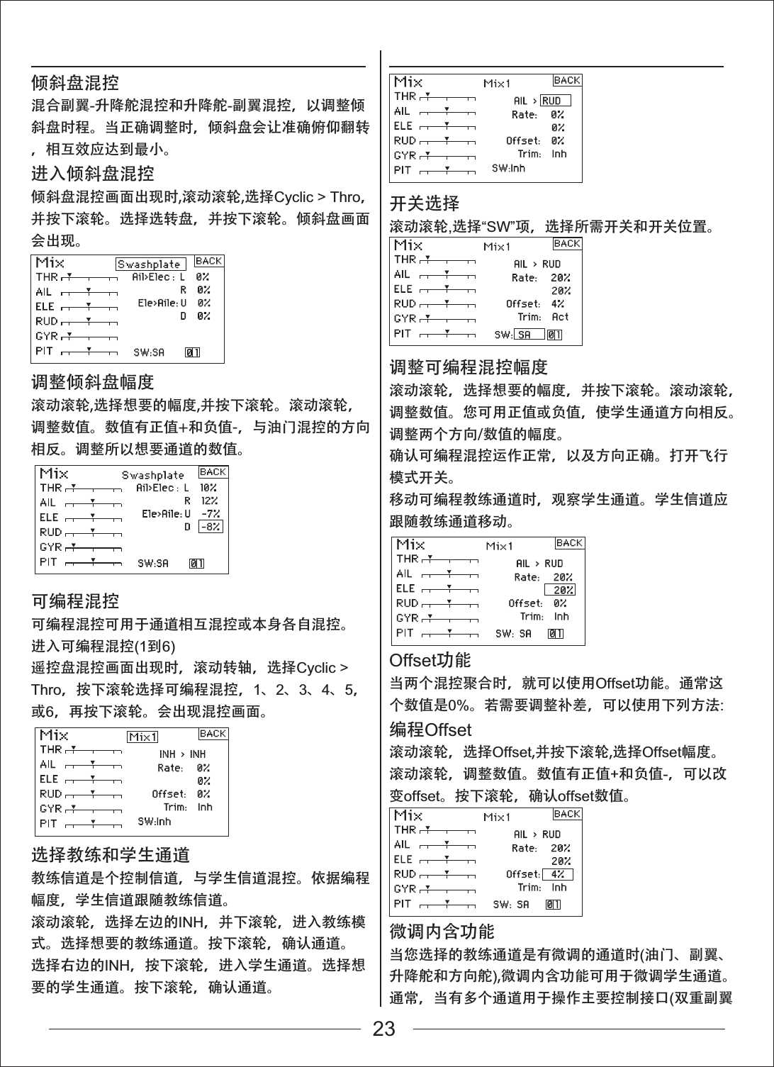 倾斜盘混控混合副翼-升降舵混控和升降舵-副翼混控，以调整倾斜盘时程。当正确调整时，倾斜盘会让准确俯仰翻转，相互效应达到最小。进入倾斜盘混控倾斜盘混控画面出现时,滚动滚轮,选择Cyclic > Thro，并按下滚轮。选择选转盘，并按下滚轮。倾斜盘画面会出现。调整倾斜盘幅度滚动滚轮,选择想要的幅度,并按下滚轮。滚动滚轮，调整数值。数值有正值+和负值-，与油门混控的方向相反。调整所以想要通道的数值。开关选择滚动滚轮,选择&ldquo;SW&rdquo;项，选择所需开关和开关位置。调整可编程混控幅度滚动滚轮，选择想要的幅度，并按下滚轮。滚动滚轮，调整数值。您可用正值或负值，使学生通道方向相反。调整两个方向/数值的幅度。确认可编程混控运作正常，以及方向正确。打开飞行模式开关。移动可编程教练通道时，观察学生通道。学生信道应跟随教练通道移动。Offset功能当两个混控聚合时，就可以使用Offset功能。通常这个数值是0%。若需要调整补差，可以使用下列方法:编程Offset滚动滚轮，选择Offset,并按下滚轮,选择Offset幅度。滚动滚轮，调整数值。数值有正值+和负值-，可以改变offset。按下滚轮，确认offset数值。微调内含功能当您选择的教练通道是有微调的通道时(油门、副翼、升降舵和方向舵),微调内含功能可用于微调学生通道。通常，当有多个通道用于操作主要控制接口(双重副翼可编程混控可编程混控可用于通道相互混控或本身各自混控。进入可编程混控(1到6)遥控盘混控画面出现时，滚动转轴，选择Cyclic > Thro，按下滚轮选择可编程混控，1、2、3、4、5，或6，再按下滚轮。会出现混控画面。选择教练和学生通道教练信道是个控制信道，与学生信道混控。依据编程幅度，学生信道跟随教练信道。滚动滚轮，选择左边的INH，并下滚轮，进入教练模式。选择想要的教练通道。按下滚轮，确认通道。选择右边的INH，按下滚轮，进入学生通道。选择想要的学生通道。按下滚轮，确认通道。23