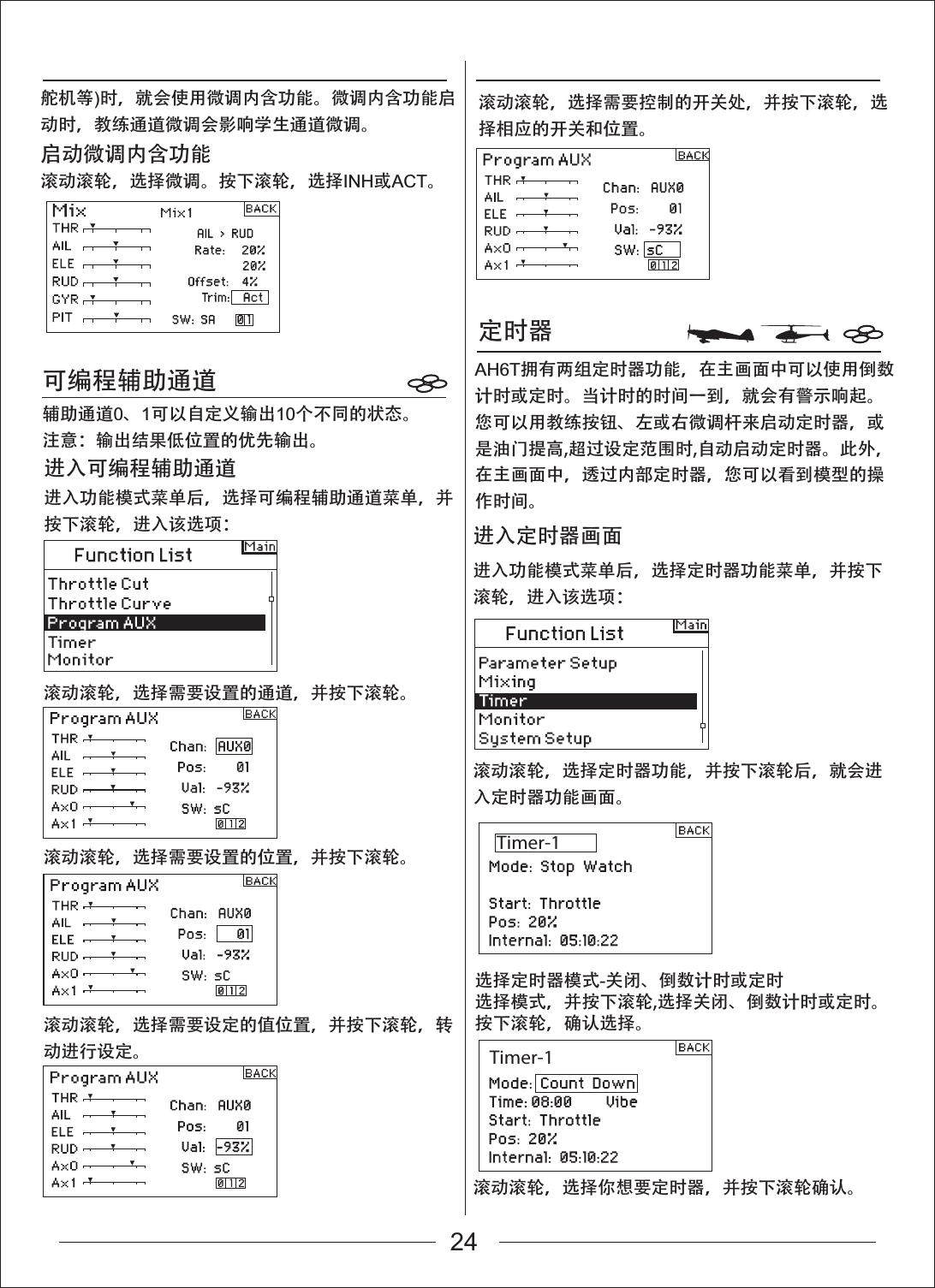 Timer-1Timer-1定时器可编程辅助通道滚动滚轮，选择定时器功能，并按下滚轮后，就会进入定时器功能画面。滚动滚轮，选择你想要定时器，并按下滚轮确认。进入功能模式菜单后，选择定时器功能菜单，并按下滚轮，进入该选项：进入定时器画面滚动滚轮，选择需要设置的通道，并按下滚轮。滚动滚轮，选择需要设置的位置，并按下滚轮。滚动滚轮，选择需要设定的值位置，并按下滚轮，转动进行设定。滚动滚轮，选择需要控制的开关处，并按下滚轮，选择相应的开关和位置。进入功能模式菜单后，选择可编程辅助通道菜单，并按下滚轮，进入该选项：进入可编程辅助通道辅助通道0、1可以自定义输出10个不同的状态。注意：输出结果低位置的优先输出。选择定时器模式-关闭、倒数计时或定时选择模式，并按下滚轮,选择关闭、倒数计时或定时。按下滚轮，确认选择。舵机等)时，就会使用微调内含功能。微调内含功能启动时，教练通道微调会影响学生通道微调。启动微调内含功能滚动滚轮，选择微调。按下滚轮，选择INH或ACT。AH6T拥有两组定时器功能，在主画面中可以使用倒数计时或定时。当计时的时间一到，就会有警示响起。您可以用教练按钮、左或右微调杆来启动定时器，或是油门提高,超过设定范围时,自动启动定时器。此外，在主画面中，透过内部定时器，您可以看到模型的操作时间。   24