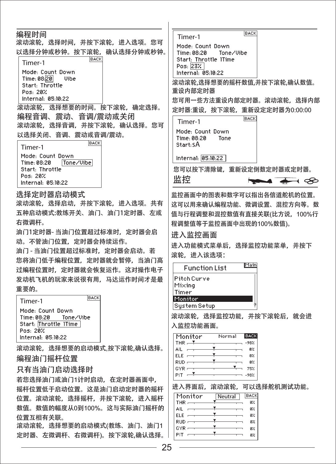 Timer-1Timer-1NeutralTimer-1Timer-1Timer-1监控滚动滚轮，选择想要的启动模式,按下滚轮,确认选择。编程油门摇杆位置只有当油门启动选择时若您选择油门或油门1计时启动，在定时器画面中，摇杆位置低于启动位置。这是油门启动定时器的摇杆位置。滚动滚轮，选择摇杆，并按下滚轮，进入摇杆数值。数值的幅度从0到100%。这与实际油门摇杆的位置互相有关联。滚动滚轮，选择监控功能，并按下滚轮后，就会进入监控功能画面。进入界面后，滚动滚轮，可以选择舵机测试功能。进入功能模式菜单后，选择监控功能菜单，并按下滚轮，进入该选项：进入监控画面滚动滚轮，选择时间，并按下滚轮，进入选项。您可以选择分钟或秒钟。按下滚轮，确认选择分钟或秒钟。滚动滚轮，选择想要的启动模式(教练、油门、油门1定时器、左微调杆、右微调杆)。按下滚轮,确认选择。滚动滚轮,选择想要的摇杆数值,并按下滚轮,确认数值。重设内部定时器您可用一些方法重设内部定时器。滚动滚轮，选择内部定时器:重设，按下滚轮，重新设定定时器为0:00:00您可以按下清除键，重新设定倒数定时器或定时器。监控画面中的图表和数字可以指出各信道舵机的位置。这可以用来确认编程功能、微调设置、混控方向等。数值与行程调整和混控数值有直接关联(比方说，100%行程调整值等于监控画面中出现的100%数值)。滚动滚轮，选择想要的时间。按下滚轮，确定选择。编程时间滚动滚轮，选择音调，并按下滚轮，确认选择。您可以选择关闭、音调、震动或音调/震动。编程音调、震动、音调/震动或关闭滚动滚轮，选择启动，并按下滚轮，进入选项。共有五种启动模式:教练开关、油门、油门1定时器、左或右微调杆。油门1定时器- 当油门位置超过标准时，定时器会启动。不管油门位置，定时器会持续运作。油门 - 当油门位置超过标准时，定时器会启动。若您将油门低于编程位置，定时器就会暂停，当油门高过编程位置时，定时器就会恢复运作。这对操作电子发动机飞机的玩家来说很有用，马达运作时间才是最重要的。选择定时器启动模式sA25