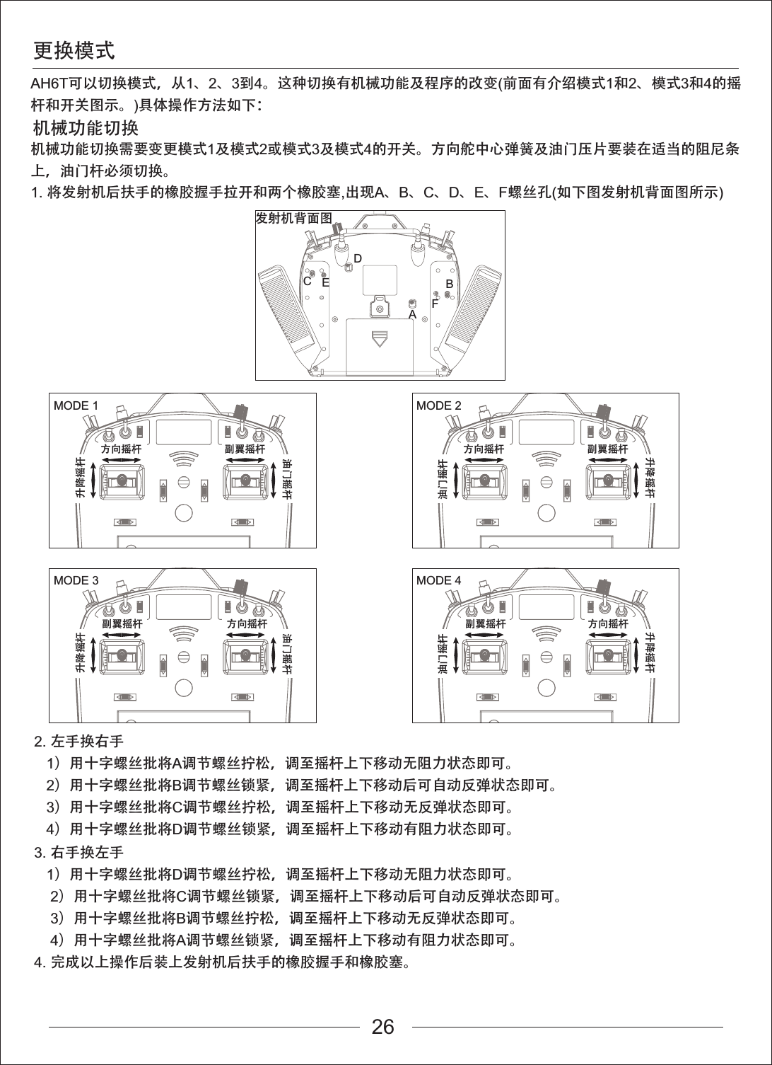 更换模式机械功能切换AH6T可以切换模式，从1、2、3到4。这种切换有机械功能及程序的改变(前面有介绍模式1和2、模式3和4的摇杆和开关图示。)具体操作方法如下：机械功能切换需要变更模式1及模式2或模式3及模式4的开关。方向舵中心弹簧及油门压片要装在适当的阻尼条上，油门杆必须切换。1. 将发射机后扶手的橡胶握手拉开和两个橡胶塞,出现A、B、C、D、E、F螺丝孔(如下图发射机背面图所示)2. 左手换右手   1）用十字螺丝批将A调节螺丝拧松，调至摇杆上下移动无阻力状态即可。   2）用十字螺丝批将B调节螺丝锁紧，调至摇杆上下移动后可自动反弹状态即可。   3）用十字螺丝批将C调节螺丝拧松，调至摇杆上下移动无反弹状态即可。   4）用十字螺丝批将D调节螺丝锁紧，调至摇杆上下移动有阻力状态即可。3. 右手换左手   1）用十字螺丝批将D调节螺丝拧松，调至摇杆上下移动无阻力状态即可。    2）用十字螺丝批将C调节螺丝锁紧，调至摇杆上下移动后可自动反弹状态即可。    3）用十字螺丝批将B调节螺丝拧松，调至摇杆上下移动无反弹状态即可。    4）用十字螺丝批将A调节螺丝锁紧，调至摇杆上下移动有阻力状态即可。4. 完成以上操作后装上发射机后扶手的橡胶握手和橡胶塞。发射机背面图ABCDEFMODE 1升降摇杆方向摇杆油门摇杆副翼摇杆MODE 2方向摇杆油门摇杆副翼摇杆升降摇杆MODE 3升降摇杆油门摇杆副翼摇杆MODE 4油门摇杆副翼摇杆升降摇杆方向摇杆 方向摇杆26