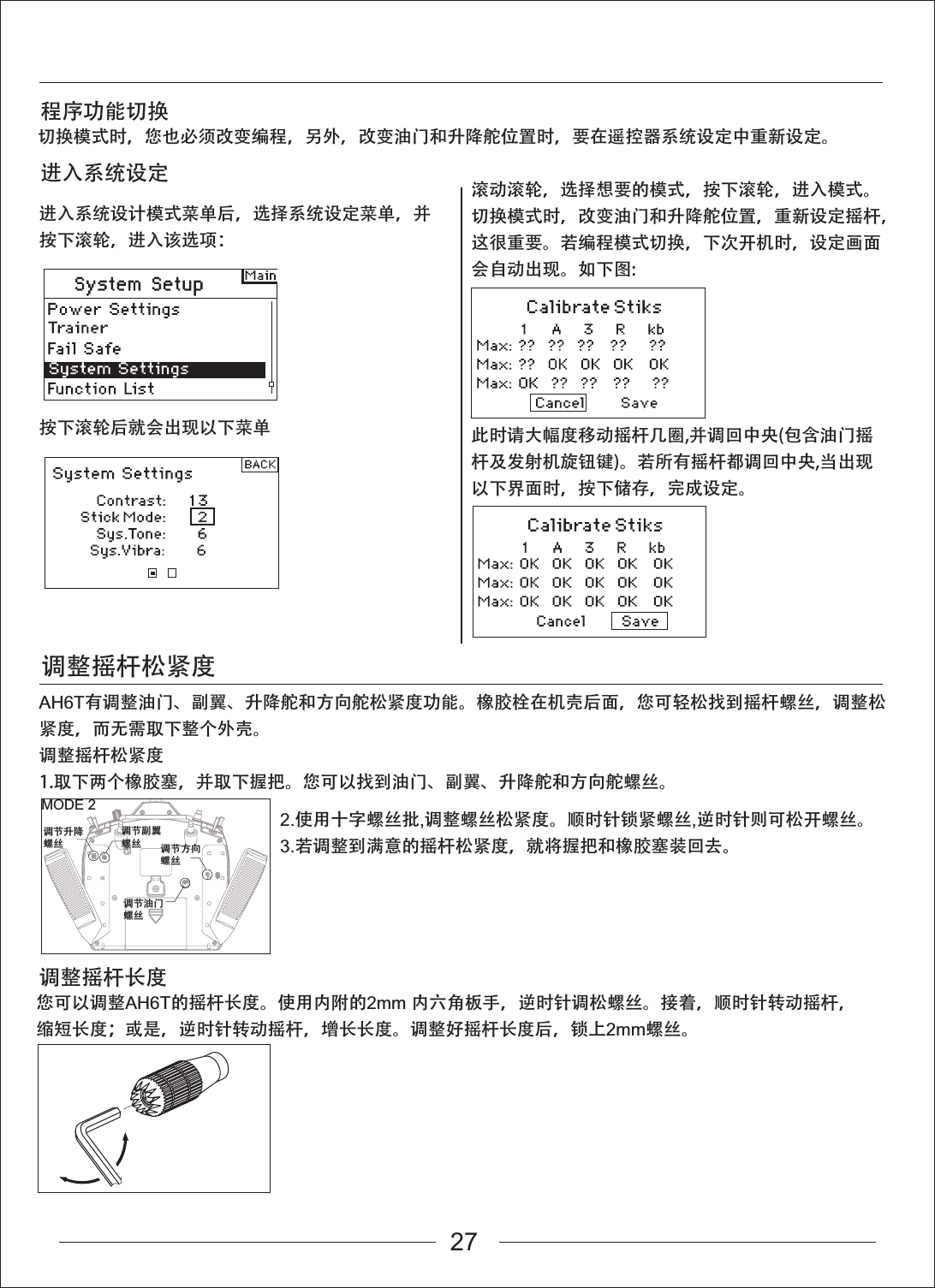 进入系统设计模式菜单后，选择系统设定菜单，并按下滚轮，进入该选项：按下滚轮后就会出现以下菜单滚动滚轮，选择想要的模式，按下滚轮，进入模式。切换模式时，改变油门和升降舵位置，重新设定摇杆，这很重要。若编程模式切换，下次开机时，设定画面会自动出现。如下图:此时请大幅度移动摇杆几圈,并调回中央(包含油门摇杆及发射机旋钮键)。若所有摇杆都调回中央,当出现以下界面时，按下储存，完成设定。AH6T有调整油门、副翼、升降舵和方向舵松紧度功能。橡胶栓在机壳后面，您可轻松找到摇杆螺丝，调整松紧度，而无需取下整个外壳。调整摇杆松紧度1.取下两个橡胶塞，并取下握把。您可以找到油门、副翼、升降舵和方向舵螺丝。调整摇杆松紧度程序功能切换进入系统设定切换模式时，您也必须改变编程，另外，改变油门和升降舵位置时，要在遥控器系统设定中重新设定。调整摇杆长度您可以调整AH6T的摇杆长度。使用内附的2mm 内六角板手，逆时针调松螺丝。接着，顺时针转动摇杆，缩短长度；或是，逆时针转动摇杆，增长长度。调整好摇杆长度后，锁上2mm螺丝。MODE 2调节升降螺丝调节副翼螺丝调节油门螺丝调节方向螺丝2.使用十字螺丝批,调整螺丝松紧度。顺时针锁紧螺丝,逆时针则可松开螺丝。3.若调整到满意的摇杆松紧度，就将握把和橡胶塞装回去。27
