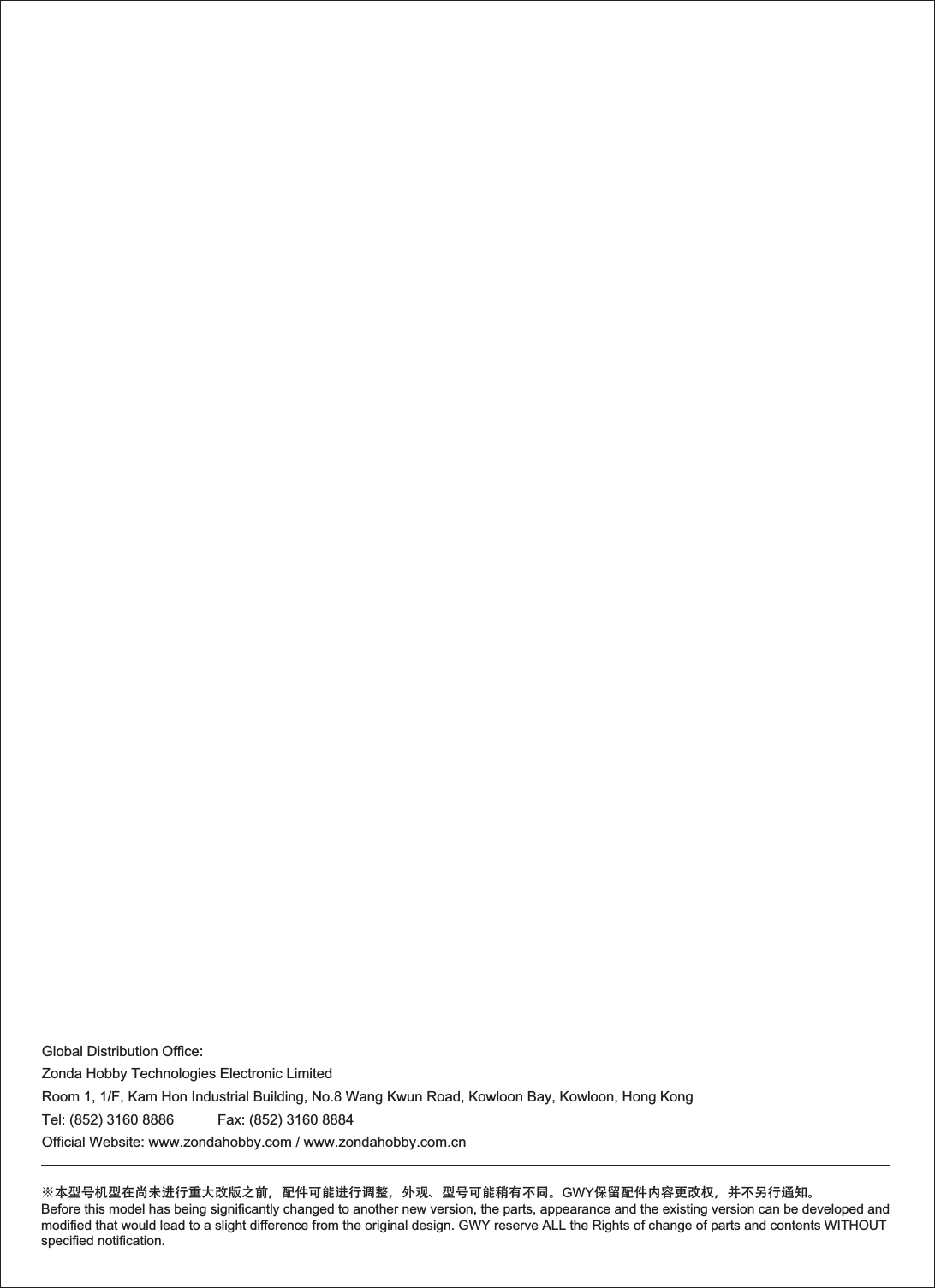 Global Distribution Office:Zonda Hobby Technologies Electronic LimitedRoom 1, 1/F, Kam Hon Industrial Building, No.8 Wang Kwun Road, Kowloon Bay, Kowloon, Hong KongTel: (852) 3160 8886           Fax: (852) 3160 8884Official Website: www.zondahobby.com / www.zondahobby.com.cn※本型号机型在尚未进行重大改版之前，配件可能进行调整，外观、型号可能稍有不同。GWY保留配件内容更改权，并不另行通知。Before this model has being significantly changed to another new version, the parts, appearance and the existing version can be developed and modified that would lead to a slight difference from the original design. GWY reserve ALL the Rights of change of parts and contents WITHOUT specified notification.