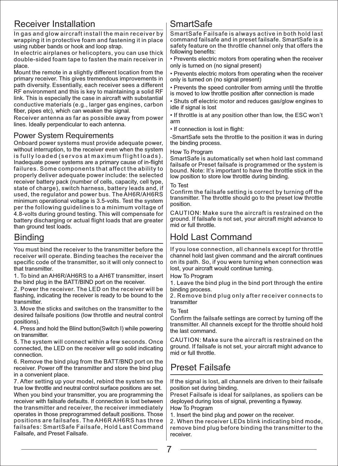 Receiver InstallationPower System RequirementsBindingSmartSafeHold Last CommandPreset FailsafeIn gas and glow aircraft install the main receiver by wrapping it in protective foam and fastening it in place using rubber bands or hook and loop strap.In electric airplanes or helicopters, you can use thick double-sided foam tape to fasten the main receiver in place.Mount the remote in a slightly different location from the primary receiver. This gives tremendous improvements in path diversity. Essentially, each receiver sees a different RF environment and this is key to maintaining a solid RF link. This is especially the case in aircraft with substantial conductive materials (e.g., larger gas engines, carbon fiber, pipes etc), which can weaken the signal.Receiver antenna as far as possible away from power lines. Ideally perpendicular to each antenna.Onboard power systems must provide adequate power, without interruption, to the receiver even when the system is fully loaded (servos at maximum flight loads). Inadequate power systems are a primary cause of in-flight failures. Some components that affect the ability to properly deliver adequate power include: the selected receiver battery pack (number of cells, capacity, cell type, state of charge), switch harness, battery leads and, if used, the regulator and power bus. The AH6R/AH6RS minimum operational voltage is 3.5-volts. Test the system per the following guidelines to a minimum voltage of 4.8-volts during ground testing. This will compensate for battery discharging or actual flight loads that are greater than ground test loads.You must bind the receiver to the transmitter before the receiver will operate. Binding teaches the receiver the specific code of the transmitter, so it will only connect to that transmitter.1. To bind an AH6R/AH6RS to a AH6T transmitter, insert the bind plug in the BATT/BIND port on the receiver.2. Power the receiver. The LED on the receiver will be flashing, indicating the receiver is ready to be bound to the transmitter.3. Move the sticks and switches on the transmitter to the desired failsafe positions (low throttle and neutral control positions).4. Press and hold the Blind button(Switch I) while powering on transmitter.5. The system will connect within a few seconds. Once connected, the LED on the receiver will go solid indicating connection.6. Remove the bind plug from the BATT/BND port on the receiver. Power off the transmitter and store the bind plug in a convenient place.7. After setting up your model, rebind the system so the true low throttle and neutral control surface positions are set.When you bind your transmitter, you are programming the receiver with failsafe defaults. If connection is lost between the transmitter and receiver, the receiver immediately operates in those preprogrammed default positions. Those positions are failsafes. The AH6R AH6RS has three failsafes: SmartSafe Failsafe, Hold Last Command Failsafe, and Preset Failsafe.SmartSafe Failsafe is always active in both hold last command failsafe and in preset failsafe. SmartSafe is a safety feature on the throttle channel only that offers the following benefits:3UHYHQWVHOHFWULFPRWRUVIURPRSHUDWLQJZKHQWKHUHFHLYHUonly is turned on (no signal present)3UHYHQWVHOHFWULFPRWRUVIURPRSHUDWLQJZKHQWKHUHFHLYHUonly is turned on (no signal present)3UHYHQWVWKHVSHHGFRQWUROOHUIURPDUPLQJXQWLOWKHWKURWWOHis moved to low throttle position after connection is made6KXWVRIIHOHFWULFPRWRUDQGUHGXFHVJDVJORZHQJLQHVWRidle if signal is lost,IWKURWWOHLVDWDQ\SRVLWLRQRWKHUWKDQORZWKH(6&amp;ZRQ&para;Warm,IFRQQHFWLRQLVORVWLQIOLJKW-SmartSafe sets the throttle to the position it was in during the binding process.How To ProgramSmartSafe is automatically set when hold last command failsafe or Preset failsafe is programmed or the system is bound. Note: It&rsquo;s important to have the throttle stick in the low position to store low throttle during binding.To TestConfirm the failsafe setting is correct by turning off the transmitter. The throttle should go to the preset low throttle position.CAUTION: Make sure the aircraft is restrained on the ground. If failsafe is not set, your aircraft might advance to mid or full throttle.If you lose connection, all channels except for throttle channel hold last given command and the aircraft continues on its path. So, if you were turning when connection was lost, your aircraft would continue turning.How To Program1. Leave the bind plug in the bind port through the entire binding process.2. Remove bind plug only after receiver connects to transmitterTo TestConfirm the failsafe settings are correct by turning off the transmitter. All channels except for the throttle should hold the last command.CAUTION: Make sure the aircraft is restrained on the ground. If failsafe is not set, your aircraft might advance to mid or full throttle.If the signal is lost, all channels are driven to their failsafe position set during binding.Preset Failsafe is ideal for sailplanes, as spoliers can be deployed during loss of signal, preventing a flyaway.How To Program1. Insert the bind plug and power on the receiver.2. When the receiver LEDs blink indicating bind mode, remove bind plug before binding the transmitter to the receiver.7