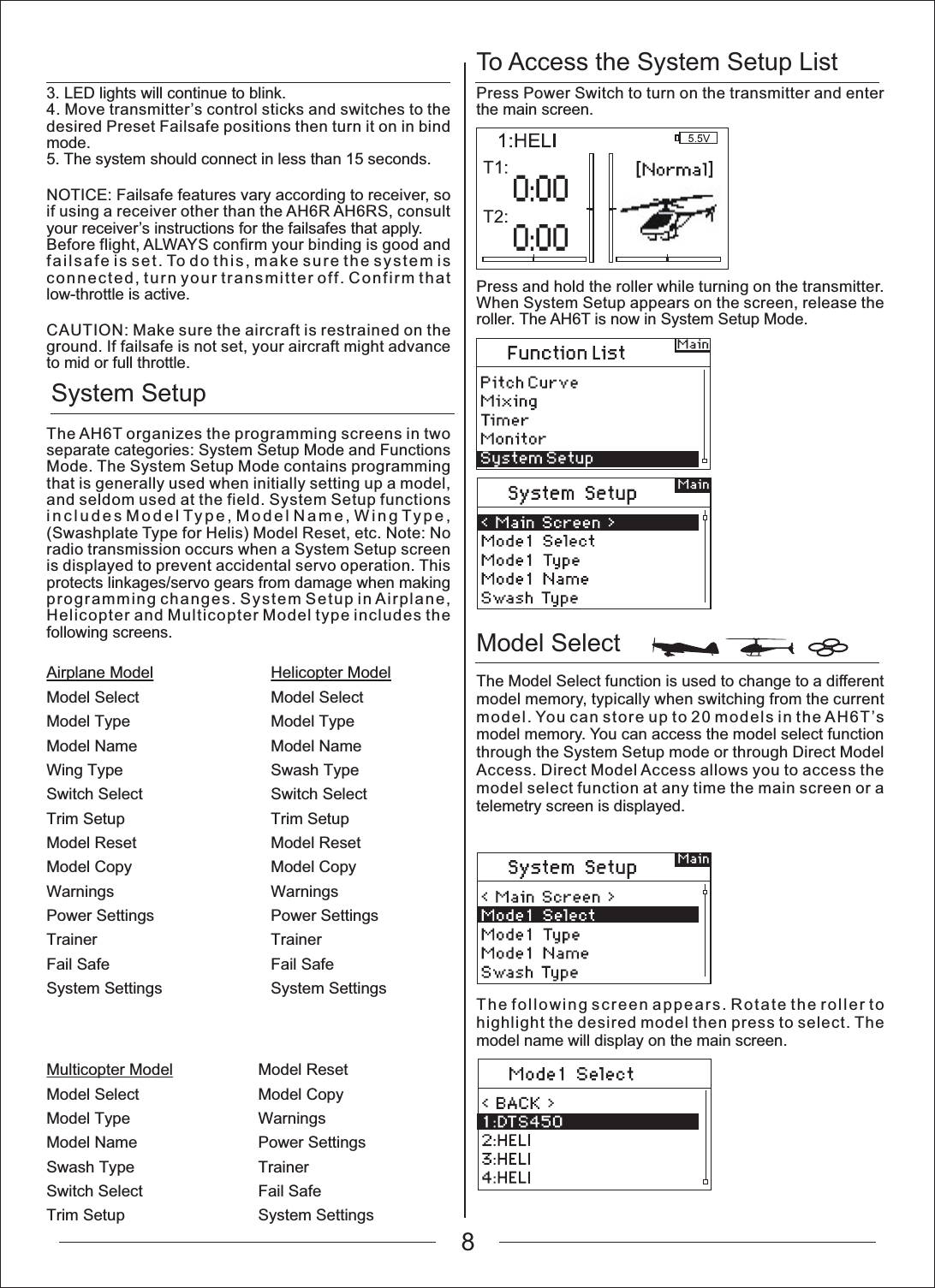 To Access the System Setup ListModel Select System SetupAirplane ModelModel SelectModel TypeModel NameWing TypeSwitch SelectTrim SetupModel ResetModel CopyWarningsPower SettingsTrainerFail SafeSystem SettingsMulticopter ModelModel SelectModel TypeModel NameSwash TypeSwitch SelectTrim SetupModel ResetModel CopyWarningsPower SettingsTrainerFail SafeSystem SettingsHelicopter ModelModel SelectModel TypeModel NameSwash TypeSwitch SelectTrim SetupModel ResetModel CopyWarningsPower SettingsTrainerFail SafeSystem Settings3. LED lights will continue to blink.4. Move transmitter&rsquo;s control sticks and switches to the desired Preset Failsafe positions then turn it on in bind mode.5. The system should connect in less than 15 seconds.NOTICE: Failsafe features vary according to receiver, so if using a receiver other than the AH6R AH6RS, consult your receiver&rsquo;s instructions for the failsafes that apply.Before flight, ALWAYS confirm your binding is good and failsafe is set. To do this, make sure the system is connected, turn your transmitter off. Confirm that low-throttle is active.CAUTION: Make sure the aircraft is restrained on the ground. If failsafe is not set, your aircraft might advance to mid or full throttle.The AH6T organizes the programming screens in two separate categories: System Setup Mode and Functions Mode. The System Setup Mode contains programming that is generally used when initially setting up a model, and seldom used at the field. System Setup functions includes Model Type, Model Name, Wing Type, (Swashplate Type for Helis) Model Reset, etc. Note: No radio transmission occurs when a System Setup screen is displayed to prevent accidental servo operation. This protects linkages/servo gears from damage when making programming changes. System Setup in Airplane, Helicopter and Multicopter Model type includes the following screens.Press Power Switch to turn on the transmitter and enter the main screen.Press and hold the roller while turning on the transmitter. When System Setup appears on the screen, release the roller. The AH6T is now in System Setup Mode.The Model Select function is used to change to a different model memory, typically when switching from the current model. You can store up to 20 models in the AH6T&rsquo;s model memory. You can access the model select function through the System Setup mode or through Direct Model Access. Direct Model Access allows you to access the model select function at any time the main screen or a telemetry screen is displayed.The following screen appears. Rotate the roller to highlight the desired model then press to select. The model name will display on the main screen.8