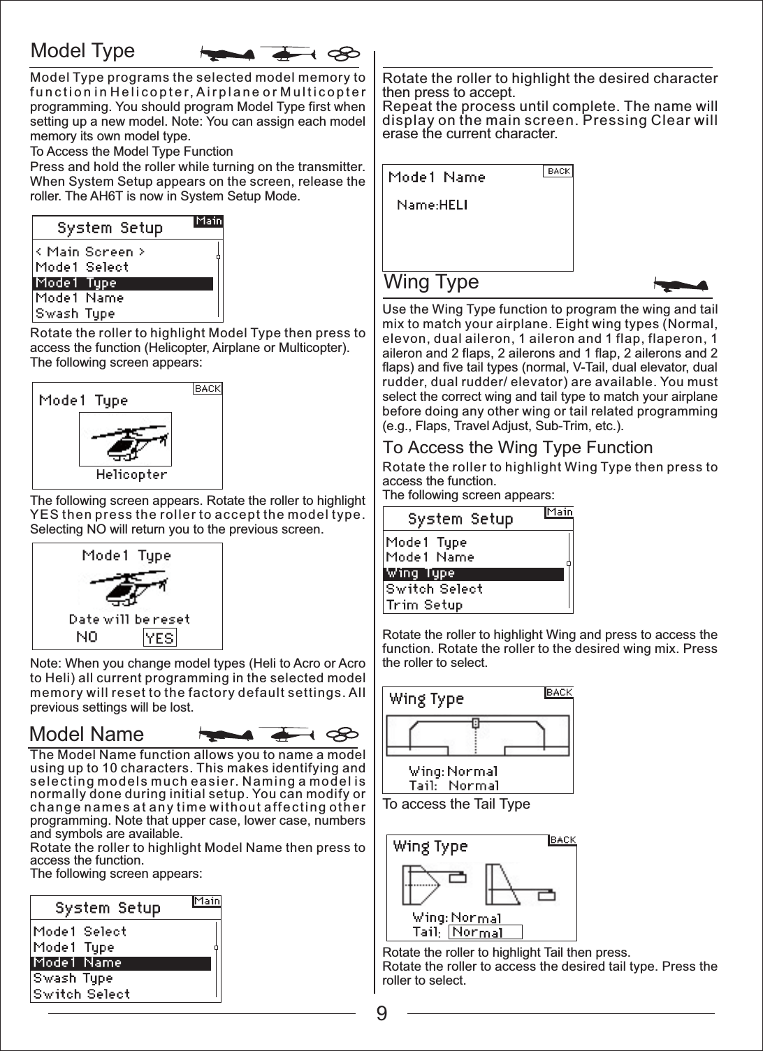 Model TypeWing TypeModel NameTo Access the Wing Type FunctionModel Type programs the selected model memory to function in Helicopter, Airplane or Multicopter programming. You should program Model Type first when setting up a new model. Note: You can assign each model memory its own model type.To Access the Model Type FunctionPress and hold the roller while turning on the transmitter. When System Setup appears on the screen, release the roller. The AH6T is now in System Setup Mode.Rotate the roller to highlight the desired character then press to accept.Repeat the process until complete. The name will display on the main screen. Pressing Clear will erase the current character.Use the Wing Type function to program the wing and tail mix to match your airplane. Eight wing types (Normal, elevon, dual aileron, 1 aileron and 1 flap, flaperon, 1 aileron and 2 flaps, 2 ailerons and 1 flap, 2 ailerons and 2 flaps) and five tail types (normal, V-Tail, dual elevator, dual rudder, dual rudder/ elevator) are available. You must select the correct wing and tail type to match your airplane before doing any other wing or tail related programming (e.g., Flaps, Travel Adjust, Sub-Trim, etc.).Rotate the roller to highlight Wing Type then press to access the function.The following screen appears:Rotate the roller to highlight Wing and press to access the function. Rotate the roller to the desired wing mix. Press the roller to select.Rotate the roller to highlight Tail then press.Rotate the roller to access the desired tail type. Press the roller to select.To access the Tail TypeRotate the roller to highlight Model Type then press to access the function (Helicopter, Airplane or Multicopter).The following screen appears:The following screen appears. Rotate the roller to highlight YES then press the roller to accept the model type. Selecting NO will return you to the previous screen.Note: When you change model types (Heli to Acro or Acro to Heli) all current programming in the selected model memory will reset to the factory default settings. All previous settings will be lost.The Model Name function allows you to name a model using up to 10 characters. This makes identifying and selecting models much easier. Naming a model is normally done during initial setup. You can modify or change names at any time without affecting other programming. Note that upper case, lower case, numbers and symbols are available.Rotate the roller to highlight Model Name then press to access the function.The following screen appears:9