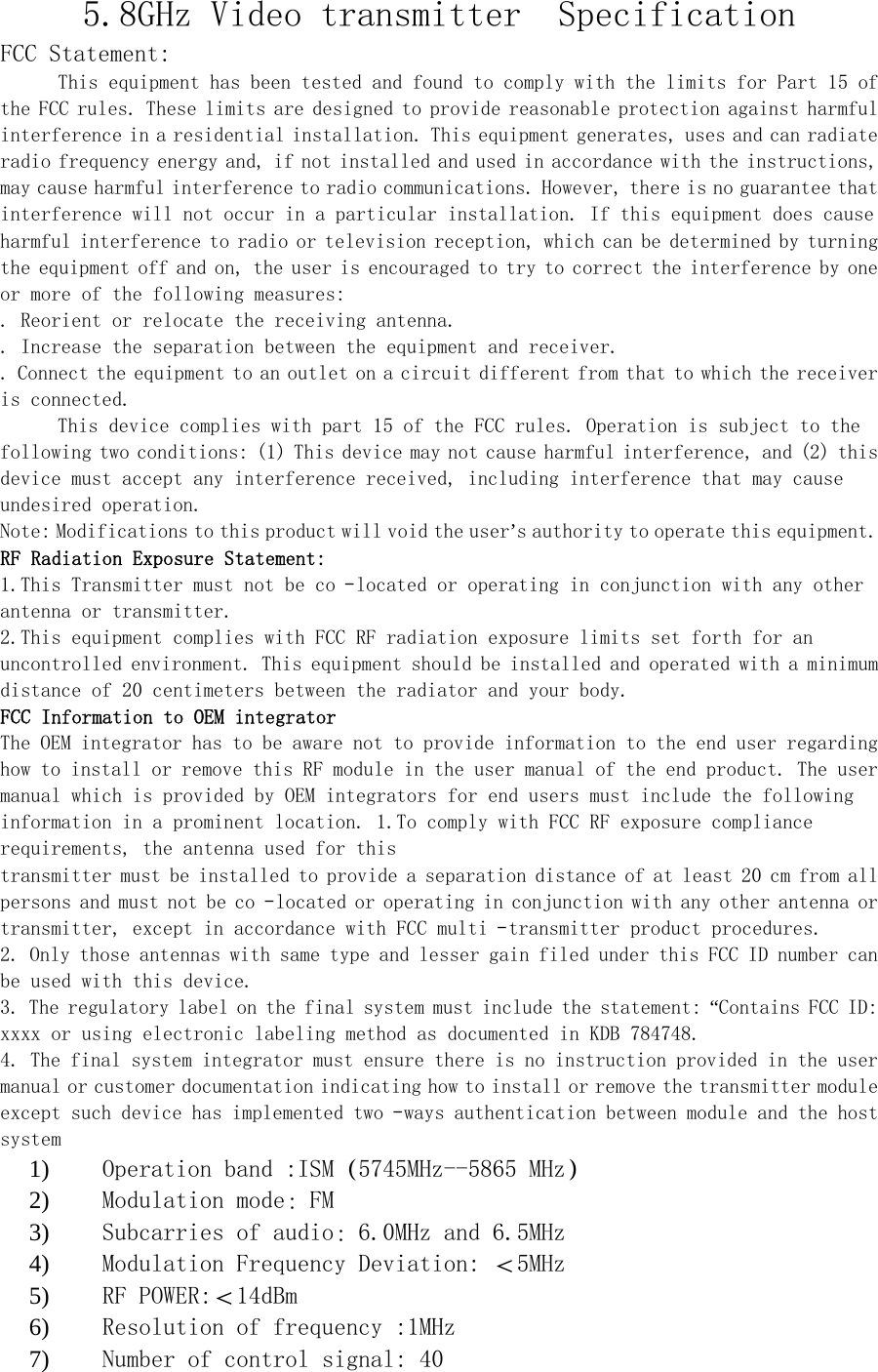 5.8GHz Video transmitter  Specification FCC Statement: This equipment has been tested and found to comply with the limits for Part 15 of the FCC rules. These limits are designed to provide reasonable protection against harmful interference in a residential installation. This equipment generates, uses and can radiate radio frequency energy and, if not installed and used in accordance with the instructions, may cause harmful interference to radio communications. However, there is no guarantee that interference will not occur in a particular installation. If this equipment does cause harmful interference to radio or television reception, which can be determined by turning the equipment off and on, the user is encouraged to try to correct the interference by one or more of the following measures:  . Reorient or relocate the receiving antenna.  . Increase the separation between the equipment and receiver.  . Connect the equipment to an outlet on a circuit different from that to which the receiver is connected.  This device complies with part 15 of the FCC rules. Operation is subject to the following two conditions: (1) This device may not cause harmful interference, and (2) this device must accept any interference received, including interference that may cause undesired operation.  Note: Modifications to this product will void the user&rsquo;s authority to operate this equipment. RF Radiation Exposure Statement:  1.This Transmitter must not be co‐located or operating in conjunction with any other antenna or transmitter.  2.This equipment complies with FCC RF radiation exposure limits set forth for an uncontrolled environment. This equipment should be installed and operated with a minimum distance of 20 centimeters between the radiator and your body.  FCC Information to OEM integrator  The OEM integrator has to be aware not to provide information to the end user regarding how to install or remove this RF module in the user manual of the end product. The user manual which is provided by OEM integrators for end users must include the following information in a prominent location. 1.To comply with FCC RF exposure compliance requirements, the antenna used for this  transmitter must be installed to provide a separation distance of at least 20 cm from all persons and must not be co‐located or operating in conjunction with any other antenna or transmitter, except in accordance with FCC multi‐transmitter product procedures.  2. Only those antennas with same type and lesser gain filed under this FCC ID number can be used with this device.  3. The regulatory label on the final system must include the statement: &ldquo;Contains FCC ID: xxxx or using electronic labeling method as documented in KDB 784748.  4. The final system integrator must ensure there is no instruction provided in the user manual or customer documentation indicating how to install or remove the transmitter module except such device has implemented two‐ways authentication between module and the host system  1) Operation band :ISM（5745MHz--5865 MHz） 2) Modulation mode：FM 3) Subcarries of audio：6.0MHz and 6.5MHz 4) Modulation Frequency Deviation: ＜5MHz 5) RF POWER:＜14dBm 6) Resolution of frequency :1MHz 7) Number of control signal: 40 