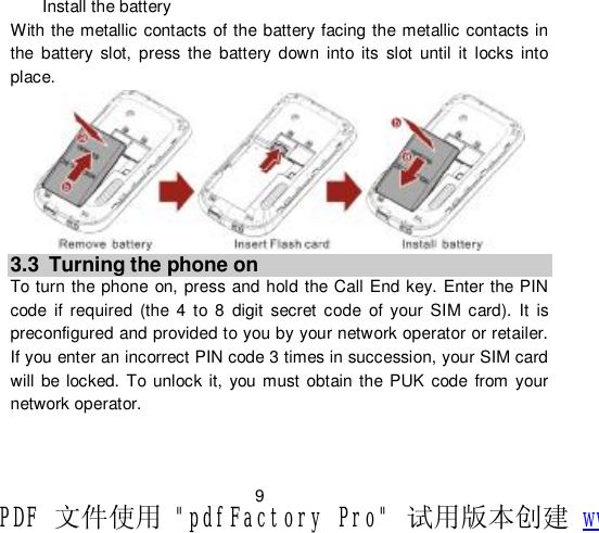                         9 Install the battery With the metallic contacts of the battery facing the metallic contacts in the battery slot, press the battery down into its slot until it locks into place.  3.3 Turning the phone on To turn the phone on, press and hold the Call End key. Enter the PIN code if required (the 4 to 8 digit secret code of your SIM card). It is      preconfigured and provided to you by your network operator or retailer. If you enter an incorrect PIN code 3 times in succession, your SIM card will be locked. To unlock it, you must obtain the PUK code from your network operator.   PDF 文件使用 &quot;pdfFactory Pro&quot; 试用版本创建 www.fineprint.cn