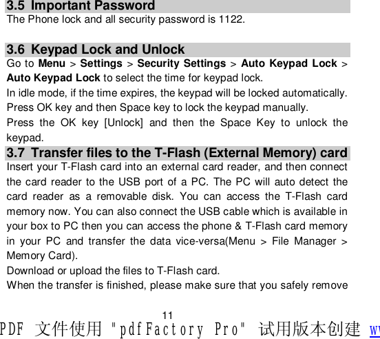                        11 3.5 Important Password The Phone lock and all security password is 1122.  3.6 Keypad Lock and Unlock Go to  Menu &gt; Settings &gt; Security Settings &gt; Auto Keypad Lock &gt; Auto Keypad Lock to select the time for keypad lock. In idle mode, if the time expires, the keypad will be locked automatically. Press OK key and then Space key to lock the keypad manually. Press the OK key [Unlock] and then the Space Key to unlock the keypad. 3.7 Transfer files to the T-Flash (External Memory) card Insert your T-Flash card into an external card reader, and then connect the card reader to the USB port of a PC. The PC will auto detect the card reader as a removable disk. You can access the T-Flash card memory now. You can also connect the USB cable which is available in your box to PC then you can access the phone &amp; T-Flash card memory in your PC and transfer the data vice-versa(Menu &gt; File Manager &gt; Memory Card). Download or upload the files to T-Flash card. When the transfer is finished, please make sure that you safely remove PDF 文件使用 &quot;pdfFactory Pro&quot; 试用版本创建 www.fineprint.cn