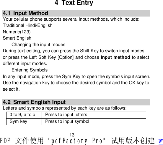                         13 4 Text Entry 4.1 Input Method Your cellular phone supports several input methods, which include: Traditional Hindi/English Numeric(123) Smart English Changing the input modes During text editing, you can press the Shift Key to switch input modes  or press the Left Soft Key [Option] and choose Input method to select different input modes. Entering Symbols In any input mode, press the Sym Key to open the symbols input screen. Use the navigation key to choose the desired symbol and the OK key to select it.  4.2 Smart English Input Letters and symbols represented by each key are as follows: 0 to 9, a to b  Press to input letters Sym key  Press to input symbol PDF 文件使用 &quot;pdfFactory Pro&quot; 试用版本创建 www.fineprint.cn